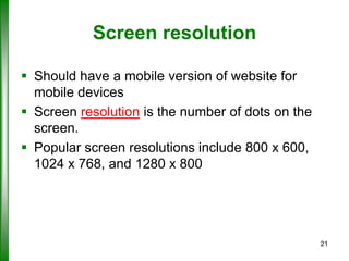Screen resolution
 Should have a mobile version of website for
mobile devices
 Screen resolution is the number of dots on the
screen.
 Popular screen resolutions include 800 x 600,
1024 x 768, and 1280 x 800

21

 