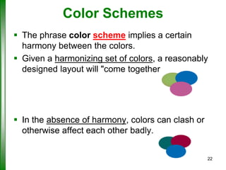 Color Schemes
 The phrase color scheme implies a certain
harmony between the colors.
 Given a harmonizing set of colors, a reasonably
designed layout will "come together.

 In the absence of harmony, colors can clash or
otherwise affect each other badly.
22

 