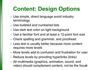 Content: Design Options
– Use simple, direct language avoid industry
terminology
– Use bulleted and numbered lists
– Use dark text color on light background
– Use a familiar font and at least a 12-point font size
– Check spelling and grammar, and proofread
– Less text is usually better because more content
requires more levels
– More levels add to confusion and frustration for user
– Reduce levels by providing hyperlinks (links)
– All multimedia (graphics, animation, sound, and
26
video) should complement content, not be the focus

 