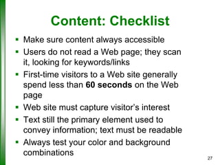 Content: Checklist
 Make sure content always accessible
 Users do not read a Web page; they scan
it, looking for keywords/links
 First-time visitors to a Web site generally
spend less than 60 seconds on the Web
page
 Web site must capture visitor’s interest
 Text still the primary element used to
convey information; text must be readable
 Always test your color and background
combinations

27

 