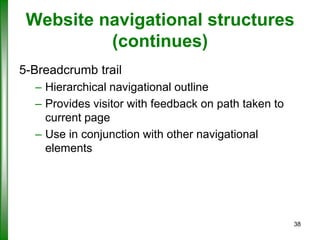 Website navigational structures
(continues)
5-Breadcrumb trail
– Hierarchical navigational outline
– Provides visitor with feedback on path taken to
current page
– Use in conjunction with other navigational
elements

38

 