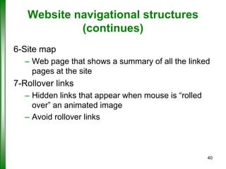 Website navigational structures
(continues)
6-Site map
– Web page that shows a summary of all the linked
pages at the site

7-Rollover links
– Hidden links that appear when mouse is “rolled
over” an animated image
– Avoid rollover links

40

 