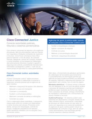 Cisco Connected Justice 
Conecte autoridades policiais, 
tribunais e sistemas penitenciários 
Cisco Connected Justice: autoridades 
policiais 
A Cisco® Connected Justice™ agiliza processos 
judiciais ao melhorar a colaboração e aumentar a 
segurança, tornando possível que as agências de 
apoio à polícia: 
• Melhorem a segurança da equipe e dos detentos 
• Reduzam o custo com transporte 
• Controlem o contrabando 
• Facilitem a comunicação pública 
• Melhorem a emissão de alertas e notificações 
• Controlem os custos 
Com a colaboração direta instantânea, o pessoal do 
campo pode entrar em contato com especialistas 
e outros recursos sem atrasos. Processos como 
alertas, serviços de interpretação, controle de 
provas e avaliações psiquiátricas de detentos 
obtêm benefícios imediatos com as soluções Cisco 
Connected Justice. 
Connected Justice 
Agências de apoio à polícia estão usando 
as soluções Cisco Connected Justice para: 
• Facilitar a interpretação e tradução 
• Agilizar o processo de resposta 
• Controlar os custos 
• Melhorar a conscientização situacional 
• Aprimorar a segurança dos policiais 
Além disso, o fornecimento de aplicativos aprimorados 
de colaboração de funcionários para treinamento 
e compartilhamento de informações permite que 
agências de apoio à polícia aumentem sua velocidade 
de resposta, melhorem a segurança dos policiais e se 
especializem sem o tempo, risco e custo de viagens. 
Mandados eletrônicos — O acesso remoto a tribunais 
(de uma delegacia ou de um carro da polícia) acelera 
o processo de resposta e permite que incidentes e 
problemas sejam resolvidos de forma mais rápida. 
Todo o processo de emissão, entrega e fechamento 
de mandados é melhorado com o fornecimento de 
acesso imediato a recursos. 
Audiência/Presença — Os detentos podem estar 
presentes em depoimentos e moções através de um 
vídeo interativo seguro, aumentando a velocidade 
do processo ao mesmo tempo em que reduz os 
riscos com segurança e os custos de transferência. 
As agências de apoio à polícia podem reduzir as 
possibilidades de confronto e fuga, além de reduzir 
custos administrativos. Essa tecnologia permite 
conectar detentos a diversos tribunais. 
Com números crescentes de detentos e de exigências 
processuais, além de preocupações cada vez maiores 
com segurança e limitações constantes de orçamento 
e recursos, nunca houve uma época mais crítica 
para se repensar o ciclo de justiça. Ao conectar 
tribunais, delegacias, centros de correção, hospitais 
e outras entidades, as tecnologias de colaboração 
são extremamente eficientes e ajudam a garantir a 
segurança dos policiais, possibilitando decisões bem 
informadas e protegendo o público — tudo isso ao 
mesmo tempo em que reduz os custos governamentais. 
Atualizado em agosto de 2012 Página 1 de 2 
 