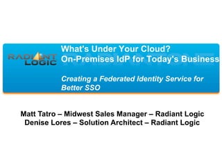 What's Under Your Cloud?
On-Premises IdP for Today's Business
Creating a Federated Identity Service for
Better SSO
Matt Tatro – Midwest Sales Manager – Radiant Logic
Denise Lores – Solution Architect – Radiant Logic
 