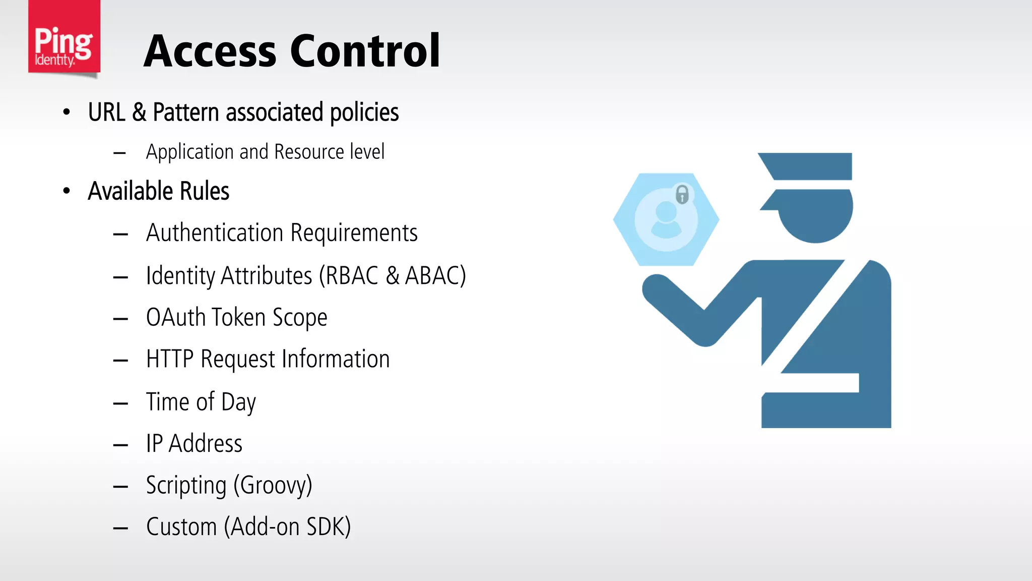 Access Control
•  URL & Pattern associated policies
–  Application and Resource level
•  Available Rules
–  Authentication Requirements
–  Identity Attributes (RBAC & ABAC)
–  OAuth Token Scope
–  HTTP Request Information
–  Time of Day
–  IP Address
–  Scripting (Groovy)
–  Custom (Add-on SDK)
 