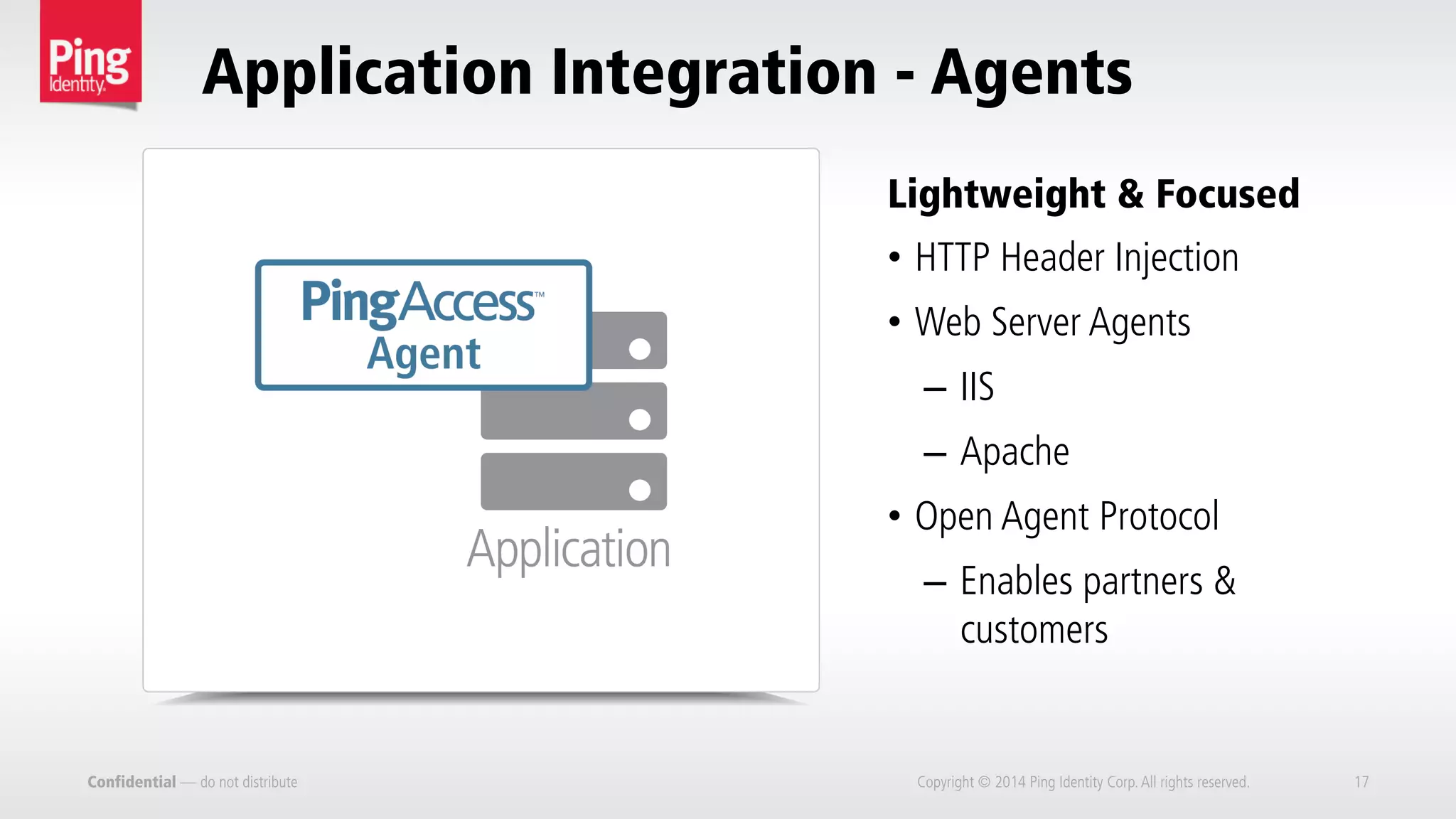 Confidential — do not distribute
•  HTTP Header Injection
•  Web Server Agents
–  IIS
–  Apache
•  Open Agent Protocol
–  Enables partners &
customers
Lightweight & Focused
Application Integration - Agents
Copyright © 2014 Ping Identity Corp.All rights reserved. 17
 