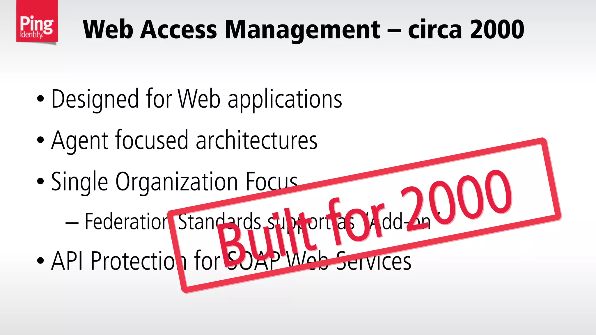 Web Access Management – circa 2000
• Designed for Web applications
• Agent focused architectures
• Single Organization Focus
– Federation Standards support as “Add-on”
• API Protection for SOAP Web ServicesBuilt for 2000
 