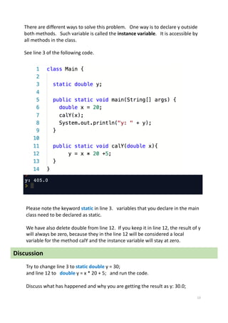 13
There are different ways to solve this problem. One way is to declare y outside
both methods. Such variable is called the instance variable. It is accessible by
all methods in the class.
See line 3 of the following code.
Please note the keyword static in line 3. variables that you declare in the main
class need to be declared as static.
We have also delete double from line 12. If you keep it in line 12, the result of y
will always be zero, because they in the line 12 will be considered a local
variable for the method calY and the instance variable will stay at zero.
Try to change line 3 to static double y = 30;
and line 12 to double y = x * 20 + 5; and run the code.
Discuss what has happened and why you are getting the result as y: 30.0;
Discussion
 