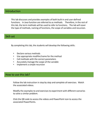 Introduction
This lab discusses and provides examples of both built-in and user-defined
functions. In Java function are referred to as methods. Therefore, in the rest of
this lab, the term methods will be used to refer to functions. The lab will cover
the type of methods, naming of functions, the scope of variables and recursion.
Skill-set
By completing this lab, the students will develop the following skills:
• Declare various methods
• Use appropriate modifier/name for the method
• Call methods with the correct parameters
• Accurately manage the scope of the variable
• Implement a simple recursion
How to use this lab?
Follow the lab instruction in step by step and complete all exercises. Watch
the associated videos.
Modify the examples to and exercises to experiment with different scenarios
to solve a similar problem.
Click the QR code to access the videos and PowerPoint icon to access the
associated PowerPoints.
 