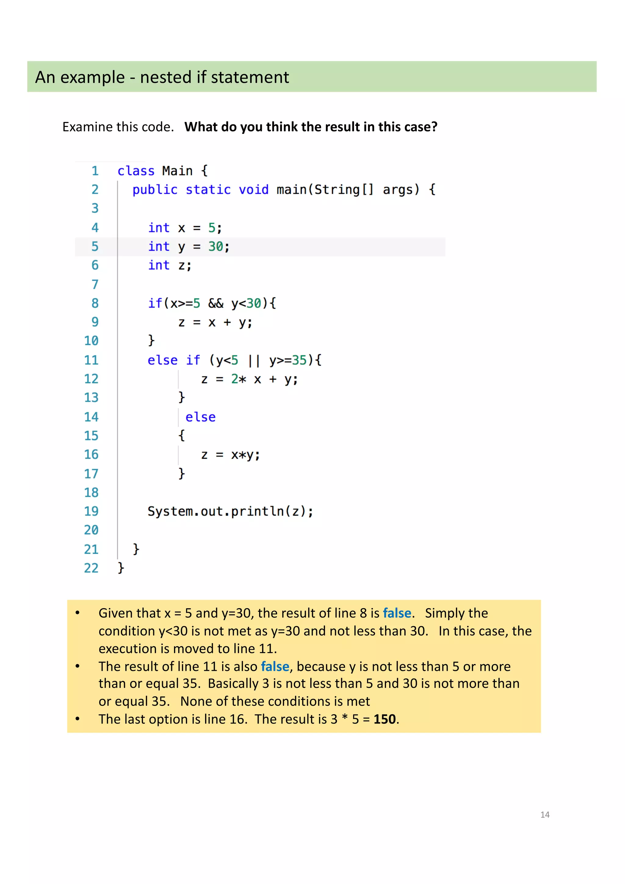 14
An example - nested if statement
Examine this code. What do you think the result in this case?
• Given that x = 5 and y=30, the result of line 8 is false. Simply the
condition y<30 is not met as y=30 and not less than 30. In this case, the
execution is moved to line 11.
• The result of line 11 is also false, because y is not less than 5 or more
than or equal 35. Basically 3 is not less than 5 and 30 is not more than
or equal 35. None of these conditions is met
• The last option is line 16. The result is 3 * 5 = 150.
 