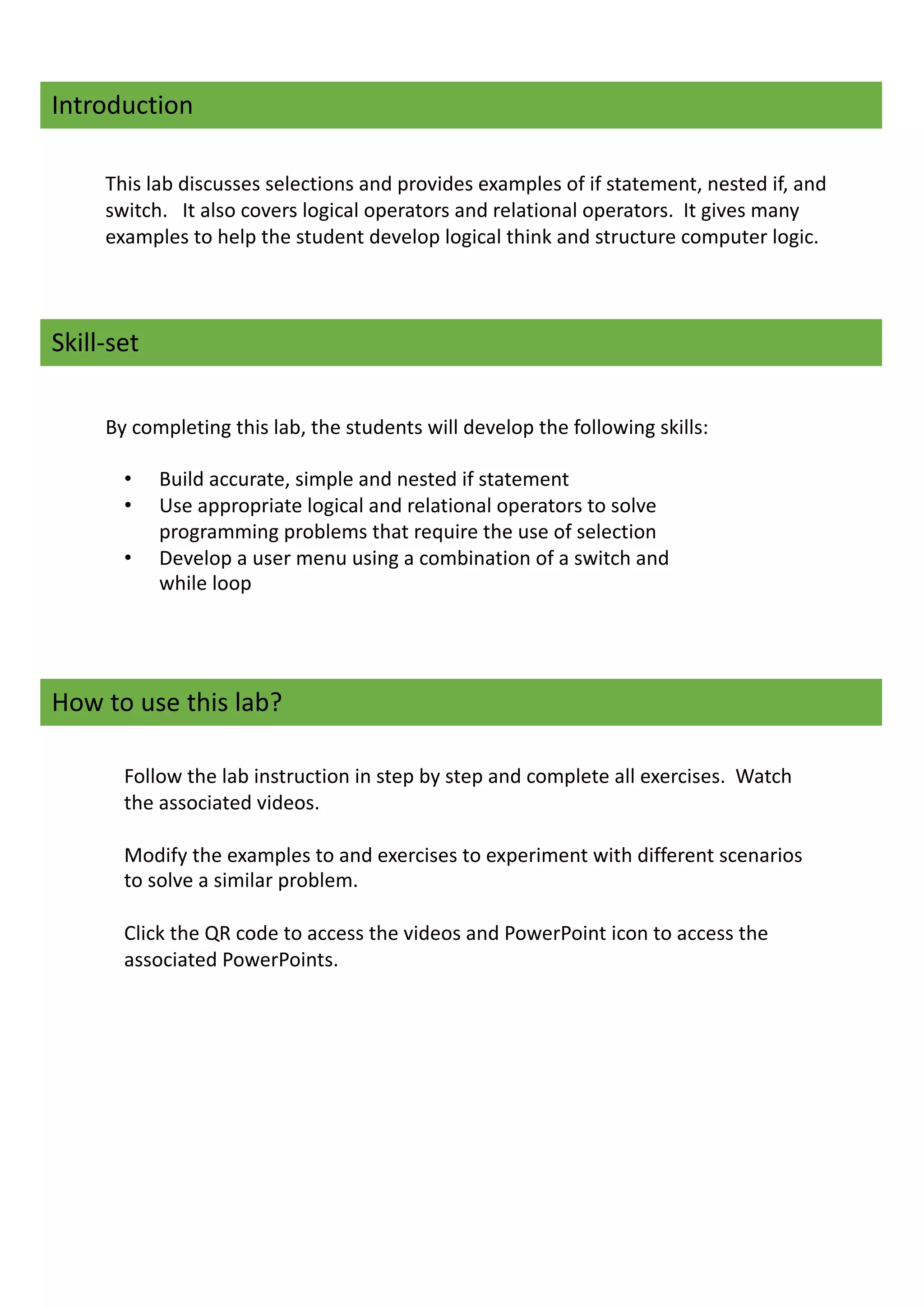Introduction
This lab discusses selections and provides examples of if statement, nested if, and
switch. It also covers logical operators and relational operators. It gives many
examples to help the student develop logical think and structure computer logic.
Skill-set
By completing this lab, the students will develop the following skills:
• Build accurate, simple and nested if statement
• Use appropriate logical and relational operators to solve
programming problems that require the use of selection
• Develop a user menu using a combination of a switch and
while loop
How to use this lab?
Follow the lab instruction in step by step and complete all exercises. Watch
the associated videos.
Modify the examples to and exercises to experiment with different scenarios
to solve a similar problem.
Click the QR code to access the videos and PowerPoint icon to access the
associated PowerPoints.
 