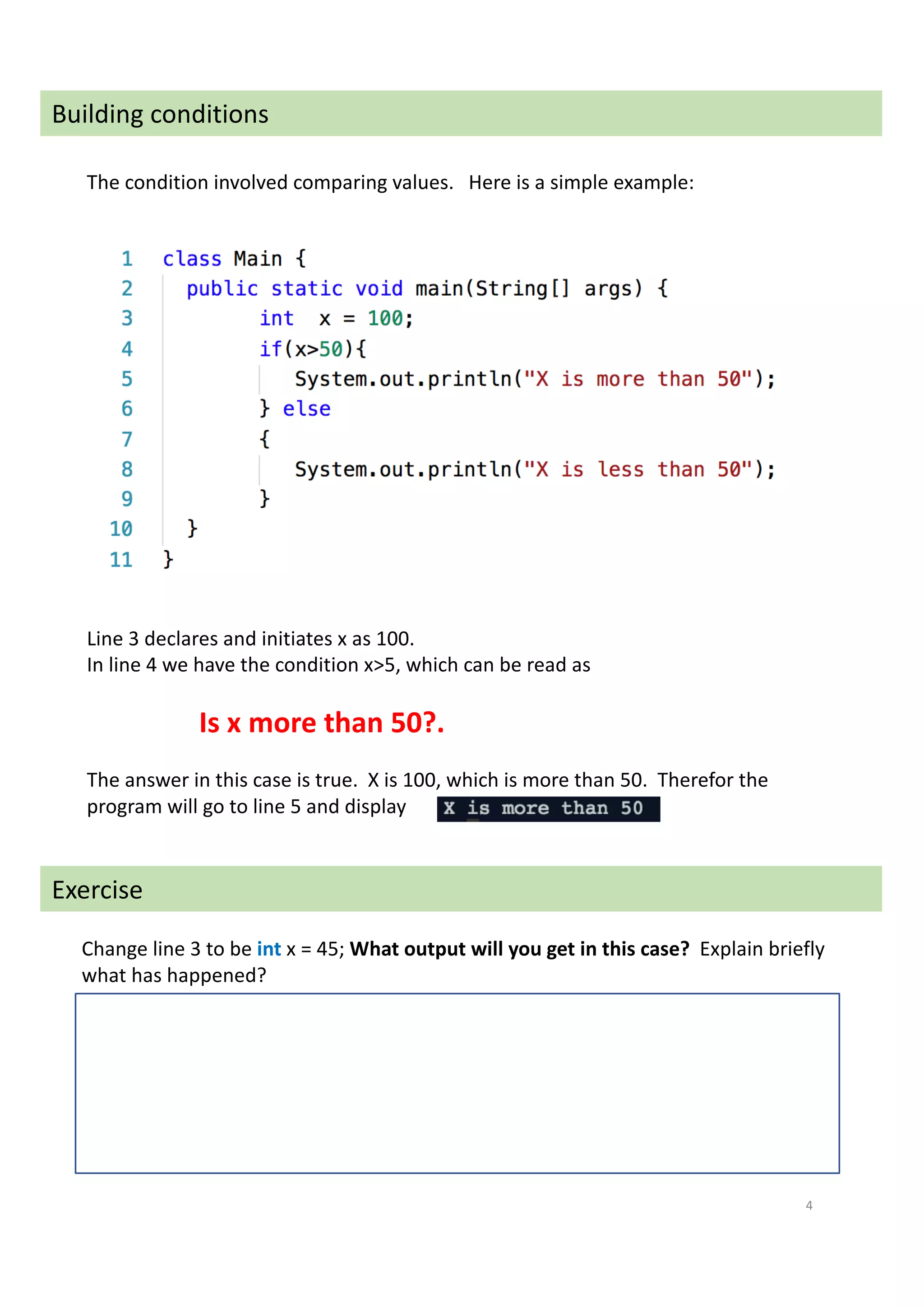 4
Building conditions
The condition involved comparing values. Here is a simple example:
Line 3 declares and initiates x as 100.
In line 4 we have the condition x>5, which can be read as
Is x more than 50?.
The answer in this case is true. X is 100, which is more than 50. Therefor the
program will go to line 5 and display
Change line 3 to be int x = 45; What output will you get in this case? Explain briefly
what has happened?
Exercise
 