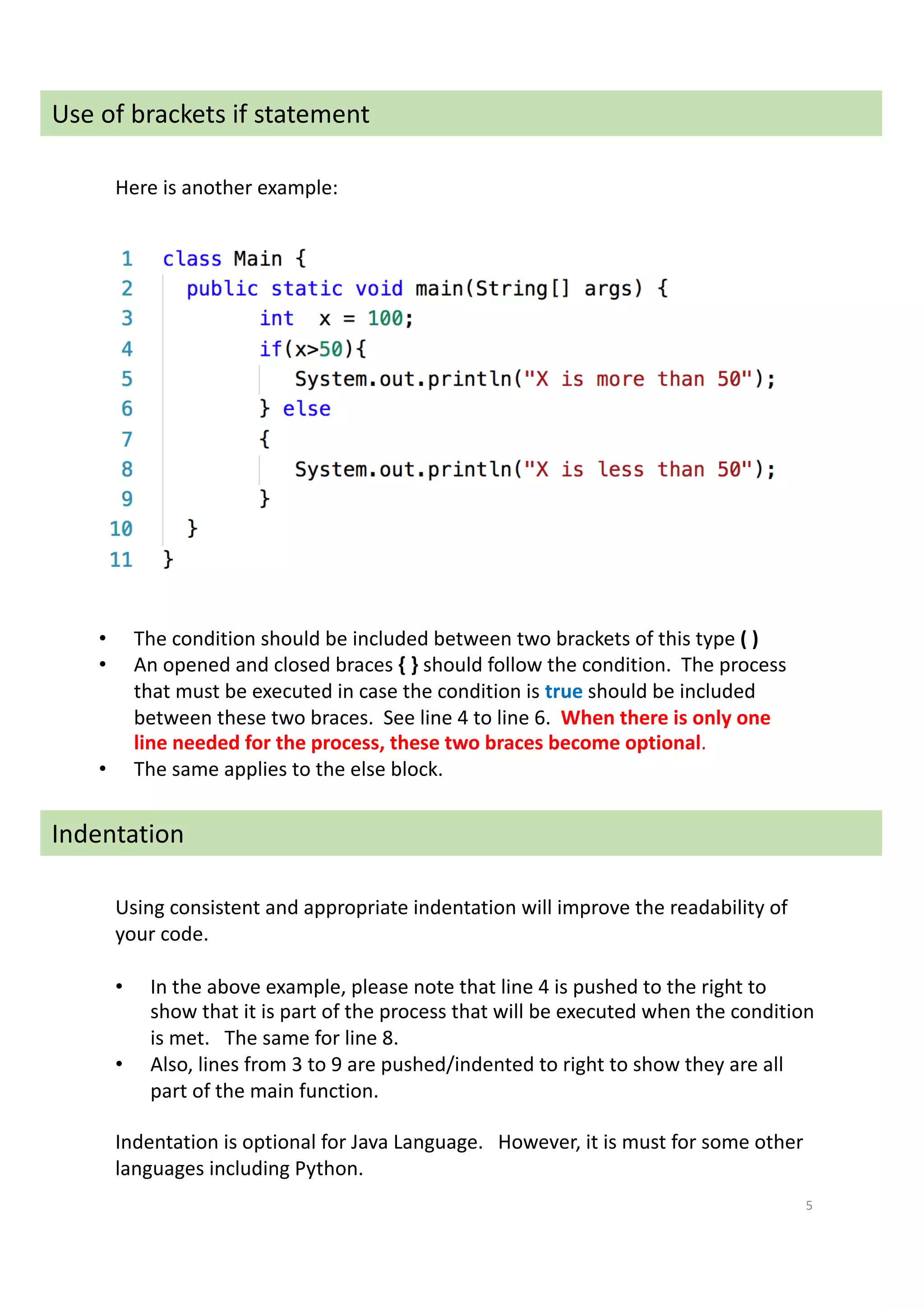 5
Use of brackets if statement
• The condition should be included between two brackets of this type ( )
• An opened and closed braces { } should follow the condition. The process
that must be executed in case the condition is true should be included
between these two braces. See line 4 to line 6. When there is only one
line needed for the process, these two braces become optional.
• The same applies to the else block.
Indentation
Using consistent and appropriate indentation will improve the readability of
your code.
• In the above example, please note that line 4 is pushed to the right to
show that it is part of the process that will be executed when the condition
is met. The same for line 8.
• Also, lines from 3 to 9 are pushed/indented to right to show they are all
part of the main function.
Indentation is optional for Java Language. However, it is must for some other
languages including Python.
Here is another example:
 