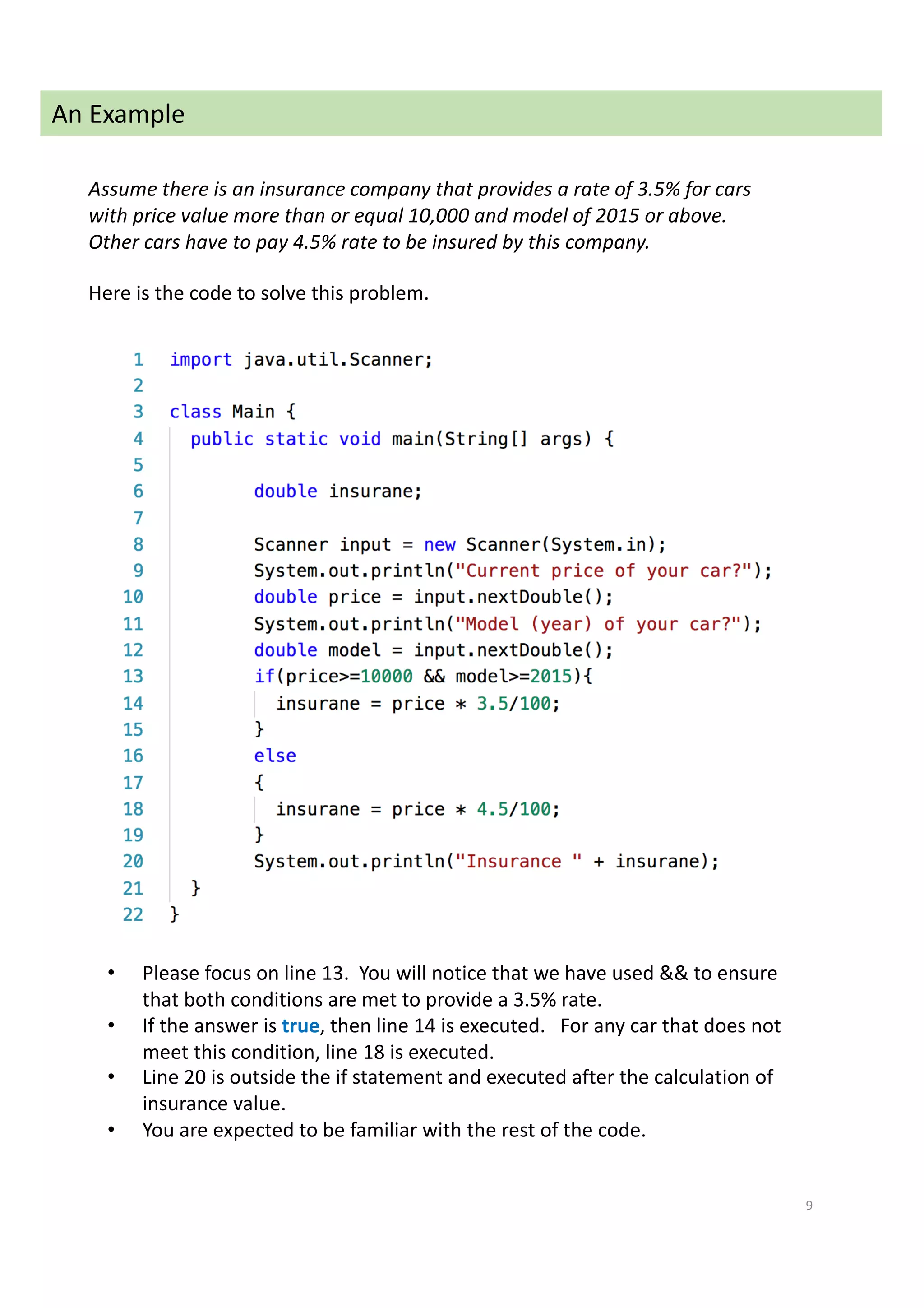9
An Example
Assume there is an insurance company that provides a rate of 3.5% for cars
with price value more than or equal 10,000 and model of 2015 or above.
Other cars have to pay 4.5% rate to be insured by this company.
Here is the code to solve this problem.
• Please focus on line 13. You will notice that we have used && to ensure
that both conditions are met to provide a 3.5% rate.
• If the answer is true, then line 14 is executed. For any car that does not
meet this condition, line 18 is executed.
• Line 20 is outside the if statement and executed after the calculation of
insurance value.
• You are expected to be familiar with the rest of the code.
 