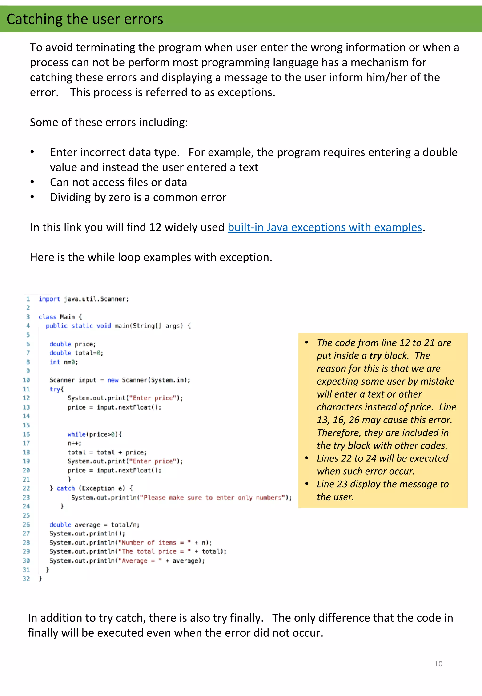 Catching the user errors
To avoid terminating the program when user enter the wrong information or when a 
process can not be perform most programming language has a mechanism for 
catching these errors and displaying a message to the user inform him/her of the 
error.    This process is referred to as exceptions.
Some of these errors including:
• Enter incorrect data type.   For example, the program requires entering a double 
value and instead the user entered a text
• Can not access files or data
• Dividing by zero is a common error
In this link you will find 12 widely used built-in Java exceptions with examples.
Here is the while loop examples with exception.
• The code from line 12 to 21 are
put inside a try block. The
reason for this is that we are
expecting some user by mistake
will enter a text or other
characters instead of price. Line
13, 16, 26 may cause this error.
Therefore, they are included in
the try block with other codes.
• Lines 22 to 24 will be executed
when such error occur.
• Line 23 display the message to
the user.
In addition to try catch, there is also try finally.   The only difference that the code in 
finally will be executed even when the error did not occur.
10
 