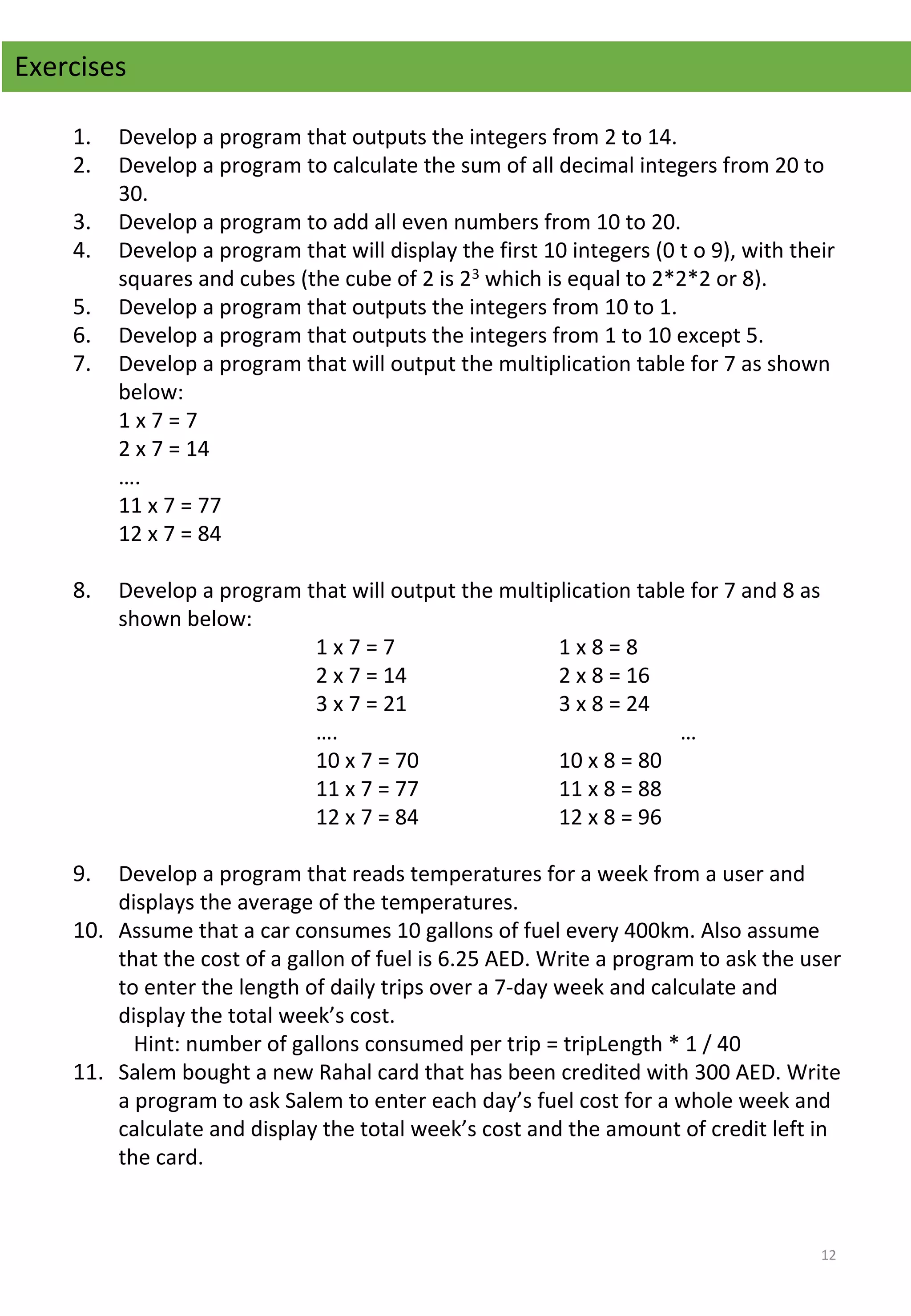 1. Develop a program that outputs the integers from 2 to 14.
2. Develop a program to calculate the sum of all decimal integers from 20 to 
30.
3. Develop a program to add all even numbers from 10 to 20.
4. Develop a program that will display the first 10 integers (0 t o 9), with their 
squares and cubes (the cube of 2 is 23 which is equal to 2*2*2 or 8).
5. Develop a program that outputs the integers from 10 to 1.
6. Develop a program that outputs the integers from 1 to 10 except 5.
7. Develop a program that will output the multiplication table for 7 as shown 
below:
1 x 7 = 7
2 x 7 = 14
….
11 x 7 = 77
12 x 7 = 84
 
8. Develop a program that will output the multiplication table for 7 and 8 as 
shown below:
1 x 7 = 7 1 x 8 = 8
2 x 7 = 14 2 x 8 = 16
3 x 7 = 21 3 x 8 = 24
…. …
10 x 7 = 70 10 x 8 = 80
11 x 7 = 77 11 x 8 = 88
12 x 7 = 84 12 x 8 = 96
 
9. Develop a program that reads temperatures for a week from a user and 
displays the average of the temperatures.
10. Assume that a car consumes 10 gallons of fuel every 400km. Also assume 
that the cost of a gallon of fuel is 6.25 AED. Write a program to ask the user 
to enter the length of daily trips over a 7-day week and calculate and 
display the total week’s cost.
Hint: number of gallons consumed per trip = tripLength * 1 / 40
11. Salem bought a new Rahal card that has been credited with 300 AED. Write 
a program to ask Salem to enter each day’s fuel cost for a whole week and 
calculate and display the total week’s cost and the amount of credit left in 
the card.
Exercises
12
 