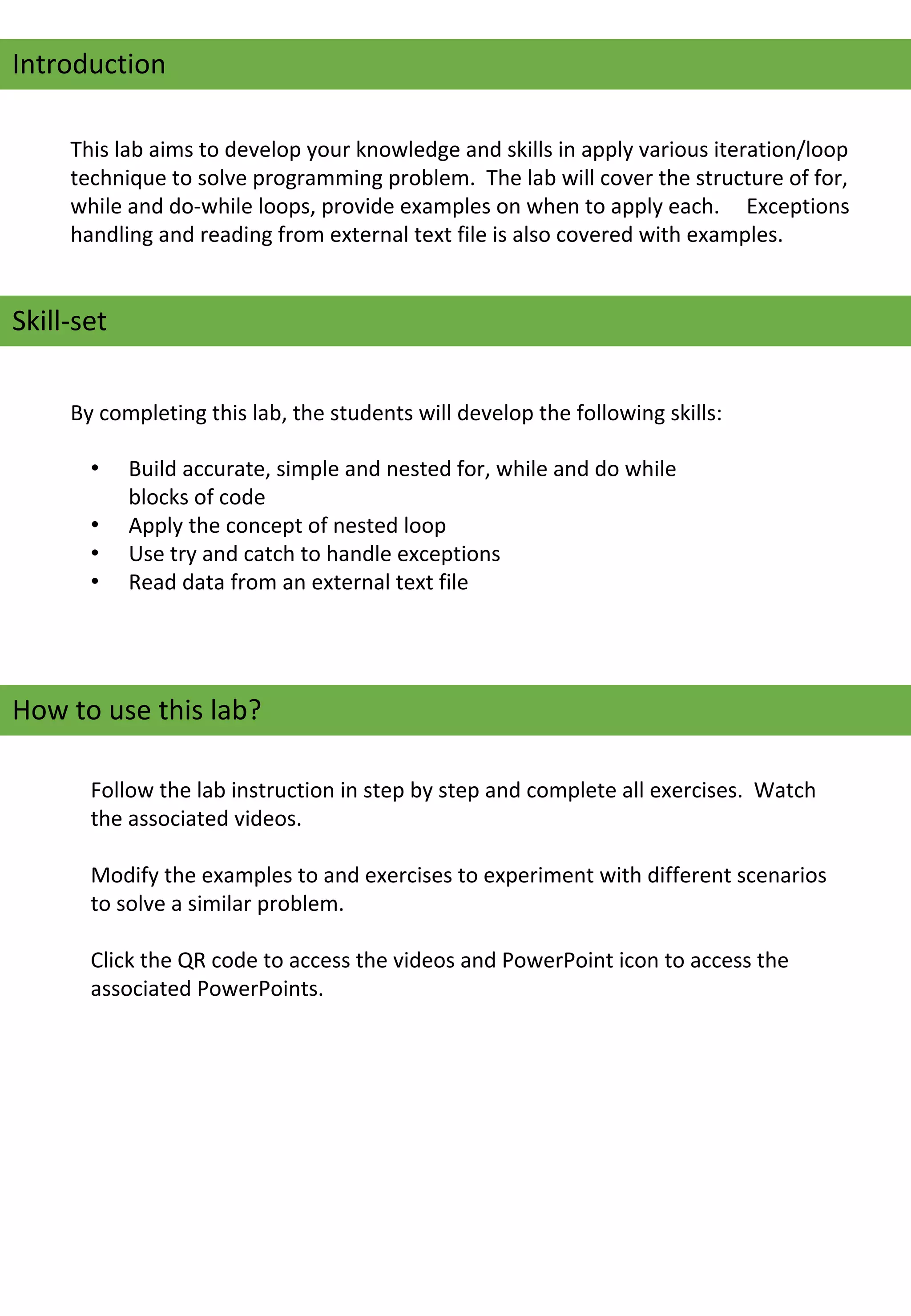 Introduction
This lab aims to develop your knowledge and skills in apply various iteration/loop 
technique to solve programming problem.  The lab will cover the structure of for, 
while and do-while loops, provide examples on when to apply each.     Exceptions 
handling and reading from external text file is also covered with examples.
Skill-set
By completing this lab, the students will develop the following skills:
• Build accurate, simple and nested for, while and do while 
blocks of code
• Apply the concept of nested loop
• Use try and catch to handle exceptions
• Read data from an external text file
How to use this lab?
Follow the lab instruction in step by step and complete all exercises.  Watch 
the associated videos.   
Modify the examples to and exercises to experiment with different scenarios 
to solve a similar problem.
Click the QR code to access the videos and PowerPoint icon to access the 
associated PowerPoints.
 