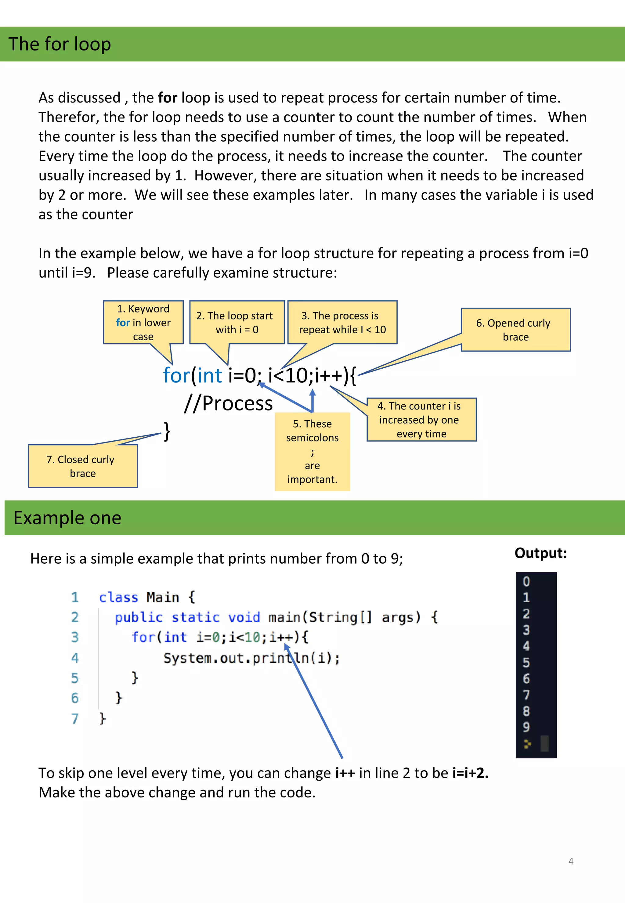 The for loop
As discussed , the for loop is used to repeat process for certain number of time.   
Therefor, the for loop needs to use a counter to count the number of times.   When 
the counter is less than the specified number of times, the loop will be repeated.   
Every time the loop do the process, it needs to increase the counter.    The counter 
usually increased by 1.  However, there are situation when it needs to be increased 
by 2 or more.  We will see these examples later.   In many cases the variable i is used 
as the counter
In the example below, we have a for loop structure for repeating a process from i=0 
until i=9.   Please carefully examine structure:
for(int i=0; i<10;i++){
    //Process
}
1. Keyword 
for in lower 
case
2. The loop start 
with i = 0
3. The process is 
repeat while I < 10
4. The counter i is 
increased by one 
every time
Example one
5. These 
semicolons 
;
are 
important.
6. Opened curly 
brace
7. Closed curly 
brace
Here is a simple example that prints number from 0 to 9;  Output:
To skip one level every time, you can change i++ in line 2 to be i=i+2.
Make the above change and run the code.  
4
 