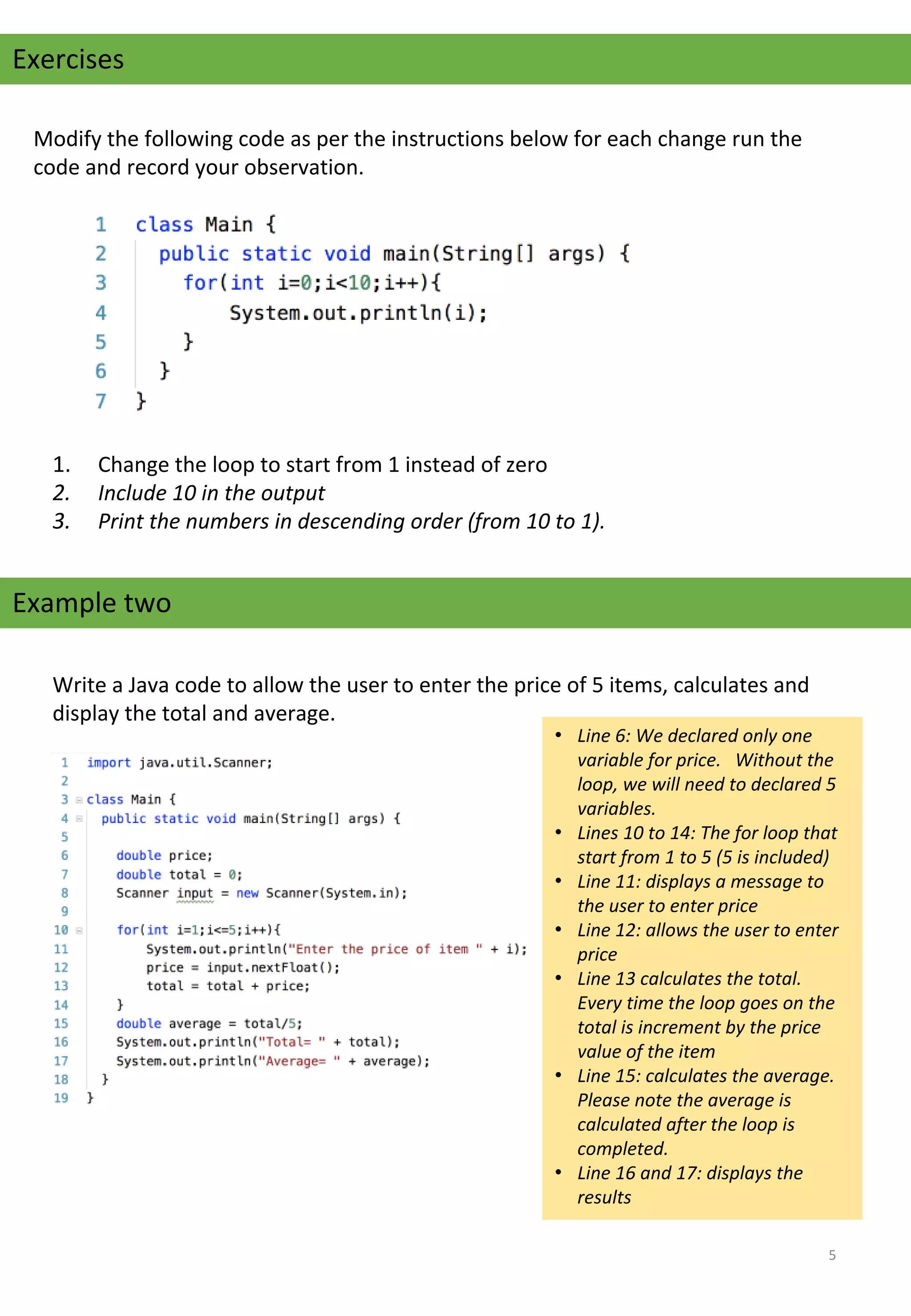Modify the following code as per the instructions below for each change run the 
code and record your observation. 
Exercises
1. Change the loop to start from 1 instead of zero
2. Include 10 in the output
3. Print the numbers in descending order (from 10 to 1).
Example two
Write a Java code to allow the user to enter the price of 5 items, calculates and 
display the total and average.
• Line 6: We declared only one
variable for price. Without the
loop, we will need to declared 5
variables.
• Lines 10 to 14: The for loop that
start from 1 to 5 (5 is included)
• Line 11: displays a message to
the user to enter price
• Line 12: allows the user to enter
price
• Line 13 calculates the total.
Every time the loop goes on the
total is increment by the price
value of the item
• Line 15: calculates the average.
Please note the average is
calculated after the loop is
completed.
• Line 16 and 17: displays the
results
5
 