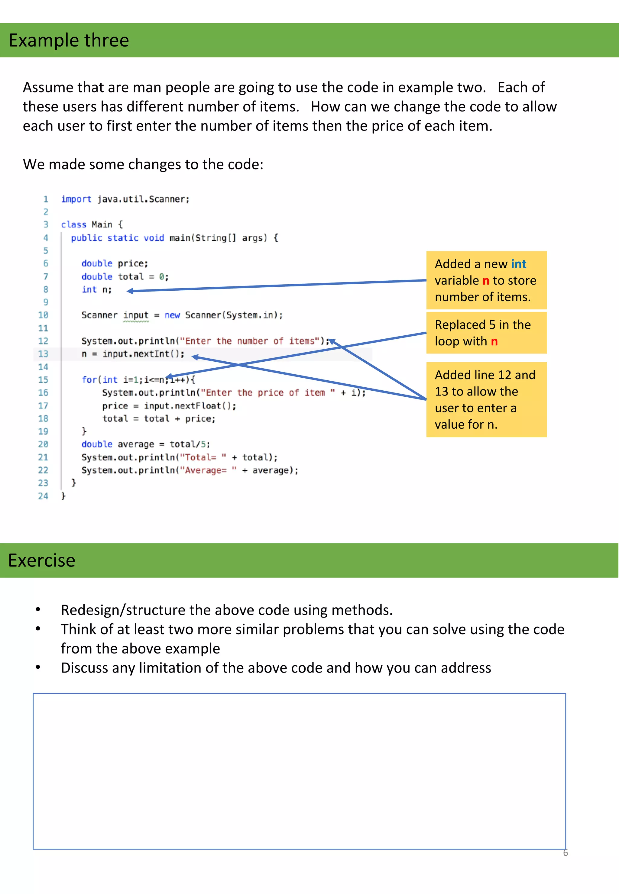 Example three
Assume that are man people are going to use the code in example two.   Each of 
these users has different number of items.   How can we change the code to allow 
each user to first enter the number of items then the price of each item.
We made some changes to the code:
Added a new int 
variable n to store 
number of items.
Replaced 5 in the 
loop with n
Added line 12 and 
13 to allow the 
user to enter a 
value for n.
Exercise
• Redesign/structure the above code using methods.
• Think of at least two more similar problems that you can solve using the code 
from the above example
• Discuss any limitation of the above code and how you can address 
6
 