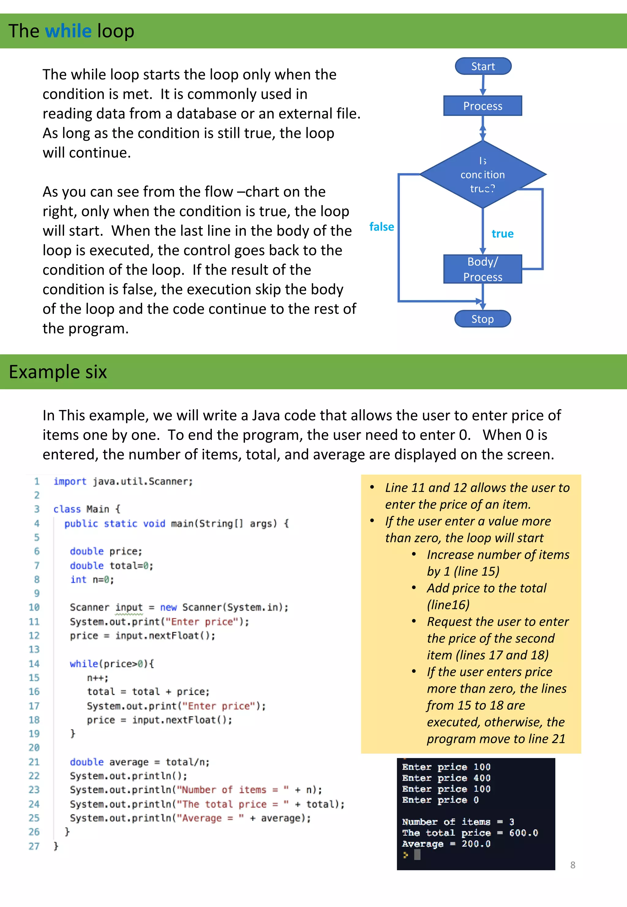 The while loop
The while loop starts the loop only when the 
condition is met.  It is commonly used in 
reading data from a database or an external file.   
As long as the condition is still true, the loop 
will continue.     
As you can see from the flow –chart on the 
right, only when the condition is true, the loop 
will start.  When the last line in the body of the 
loop is executed, the control goes back to the 
condition of the loop.  If the result of the 
condition is false, the execution skip the body 
of the loop and the code continue to the rest of 
the program.
Start
Process
Is 
condition 
true?
Body/
Process
Stop
true
false
Example six
In This example, we will write a Java code that allows the user to enter price of 
items one by one.  To end the program, the user need to enter 0.   When 0 is 
entered, the number of items, total, and average are displayed on the screen.
• Line 11 and 12 allows the user to
enter the price of an item.
• If the user enter a value more
than zero, the loop will start
• Increase number of items
by 1 (line 15)
• Add price to the total
(line16)
• Request the user to enter
the price of the second
item (lines 17 and 18)
• If the user enters price
more than zero, the lines
from 15 to 18 are
executed, otherwise, the
program move to line 21
8
 
