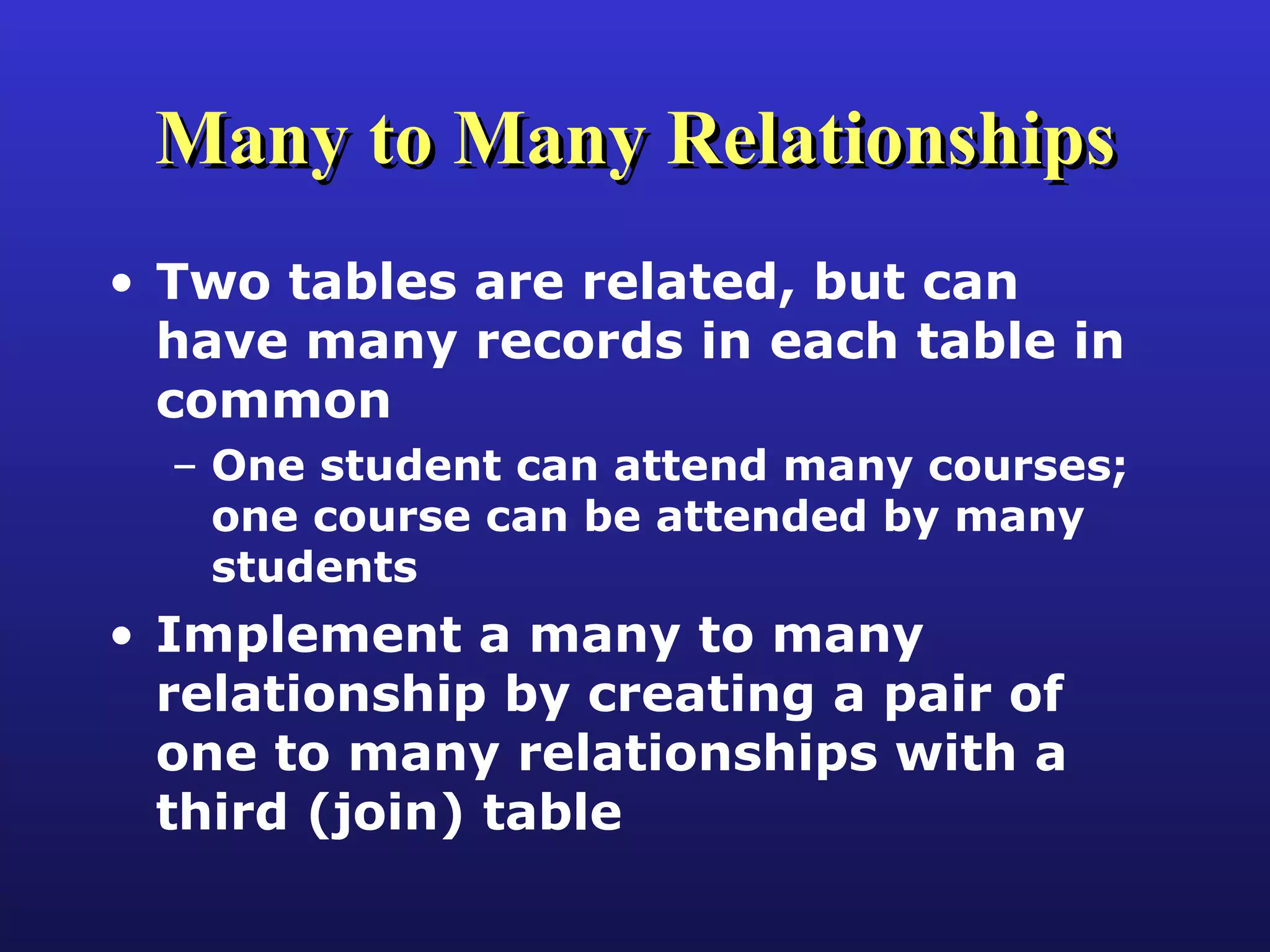Many to Many Relationships Two tables are related, but can have many records in each table in common One student can attend many courses; one course can be attended by many students Implement a many to many relationship by creating a pair of one to many relationships with a third (join) table 