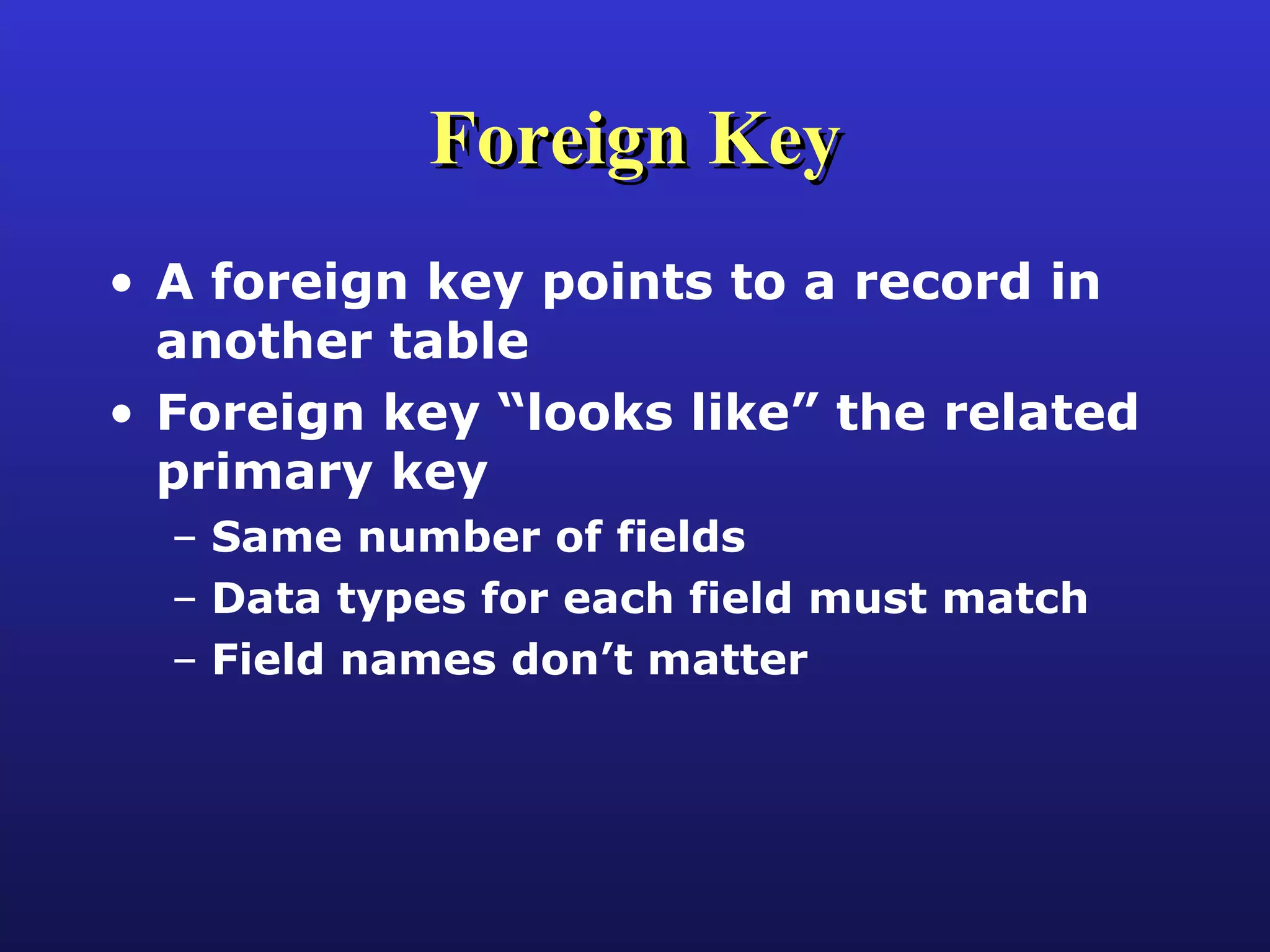 Foreign Key A foreign key points to a record in another table Foreign key “looks like” the related primary key Same number of fields Data types for each field must match Field names don’t matter 