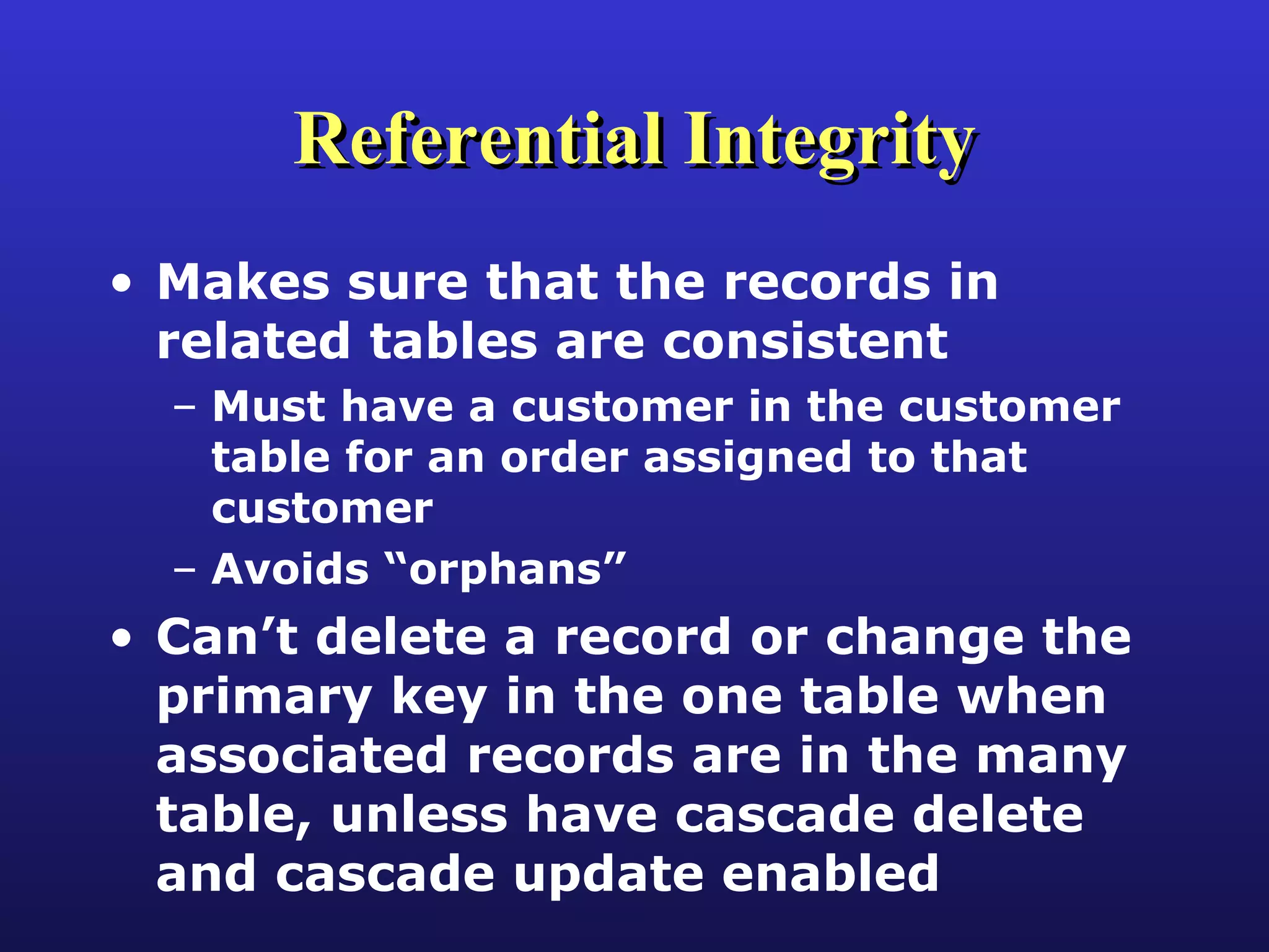 Referential Integrity Makes sure that the records in related tables are consistent Must have a customer in the customer table for an order assigned to that customer Avoids “orphans” Can’t delete a record or change the primary key in the one table when associated records are in the many table, unless have cascade delete and cascade update enabled 