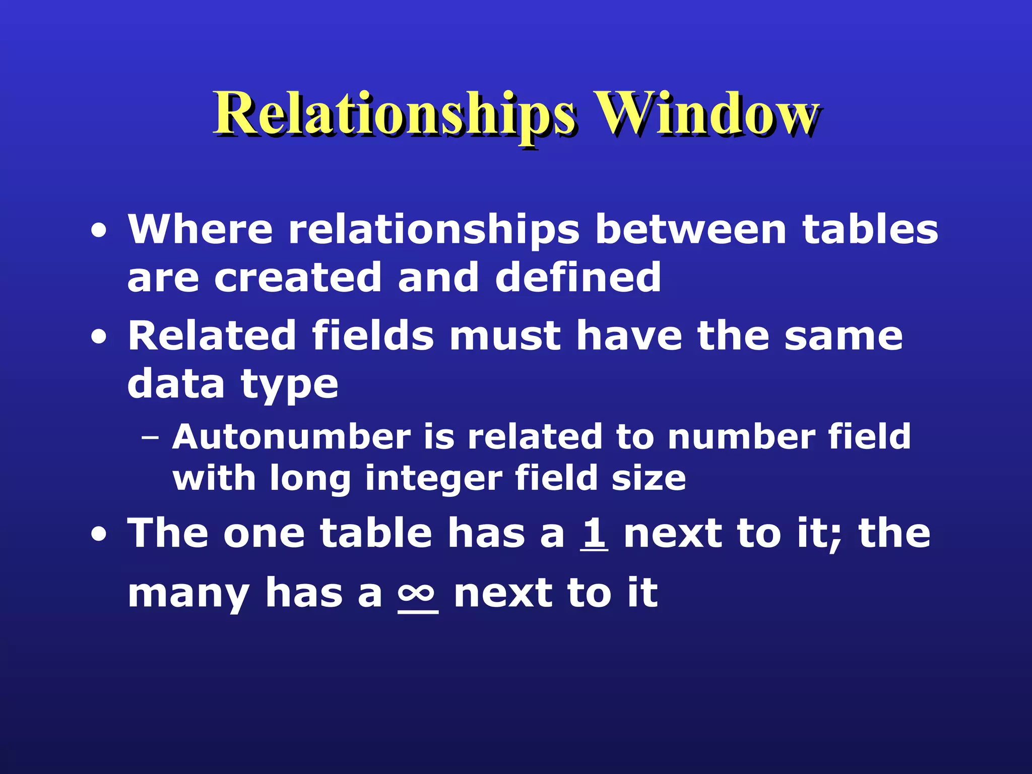 Relationships Window Where relationships between tables are created and defined Related fields must have the same data type Autonumber is related to number field with long integer field size The one table has a  1  next to it; the many has a    next to it 