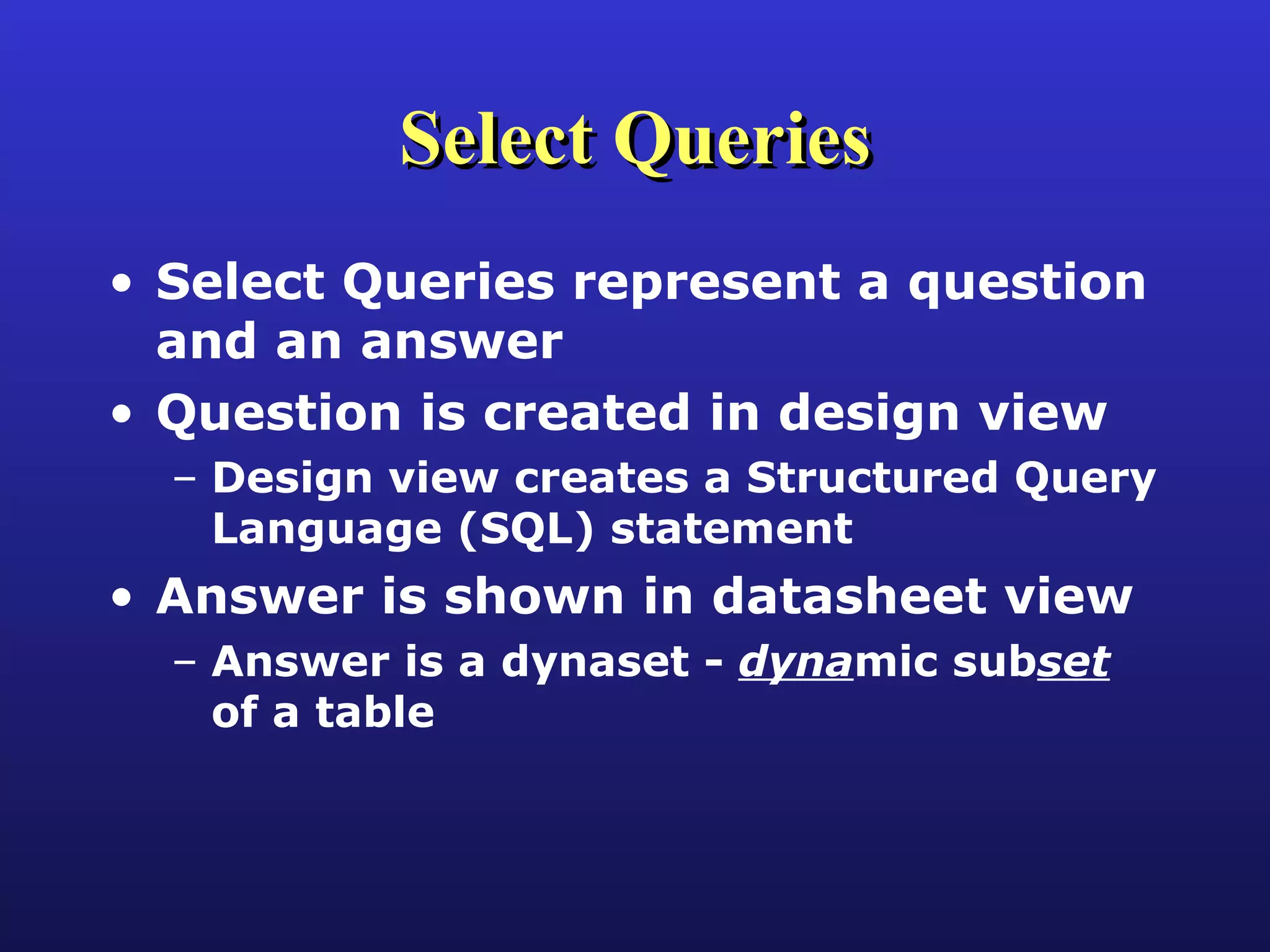 Select Queries Select Queries represent a question and an answer Question is created in design view Design view creates a Structured Query Language (SQL) statement Answer is shown in datasheet view Answer is a dynaset -  dyna mic sub set  of a table 