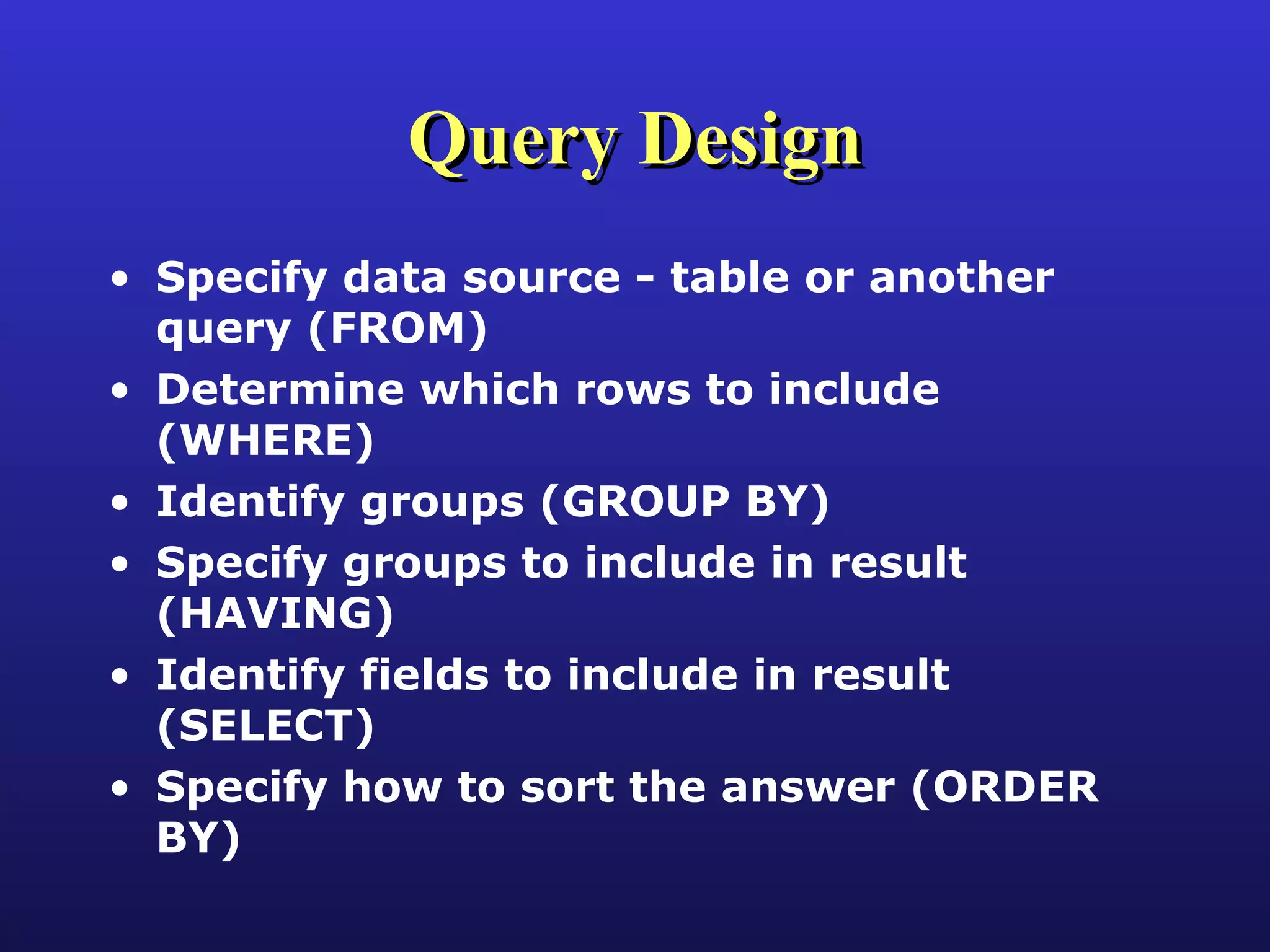 Query Design Specify data source - table or another query (FROM) Determine which rows to include (WHERE) Identify groups (GROUP BY) Specify groups to include in result (HAVING) Identify fields to include in result (SELECT)  Specify how to sort the answer (ORDER BY) 