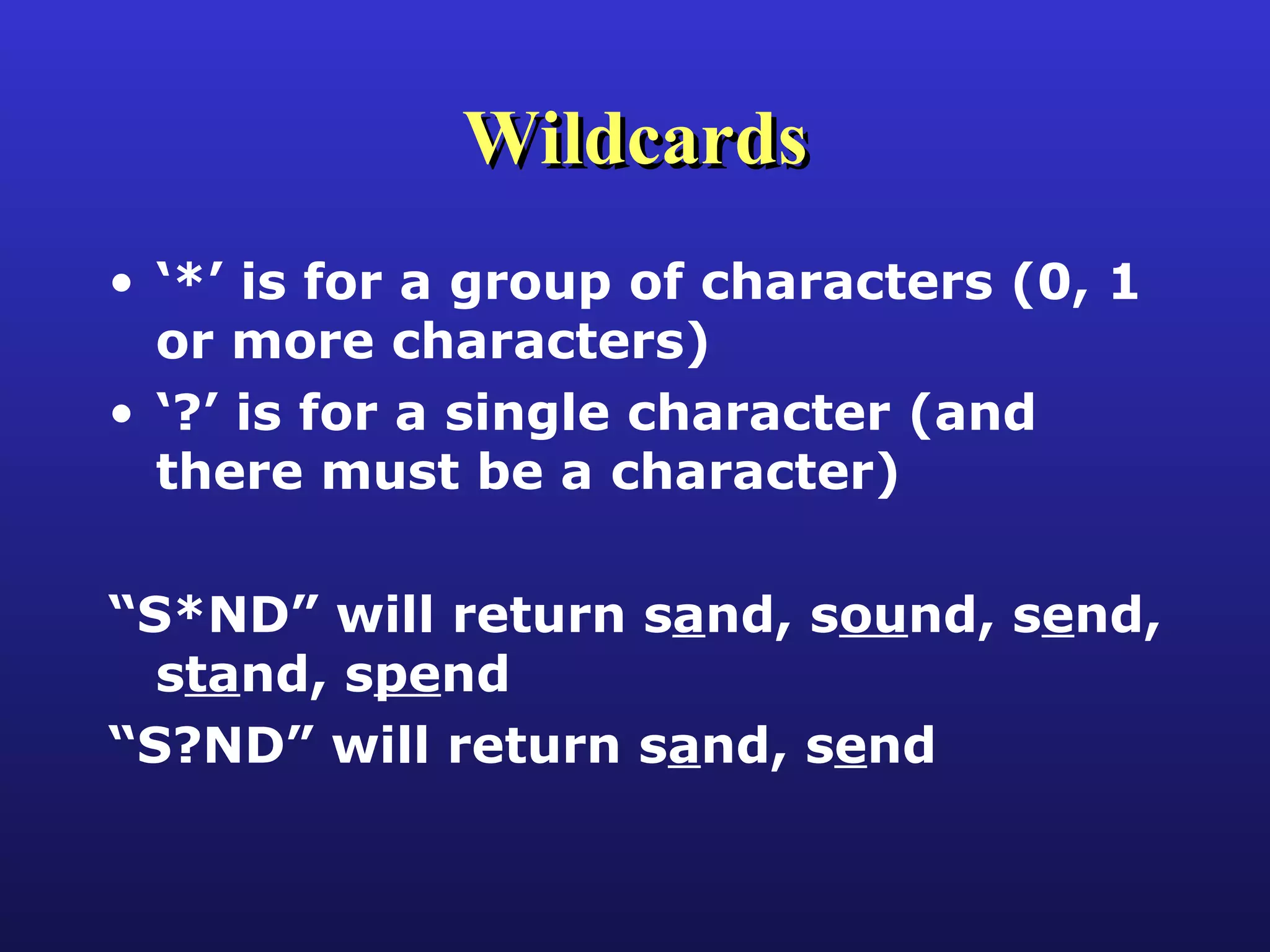 Wildcards ‘ *’ is for a group of characters (0, 1 or more characters) ‘ ?’ is for a single character (and there must be a character) “ S*ND” will return s a nd, s ou nd, s e nd, s ta nd, s pe nd “ S?ND” will return s a nd, s e nd 