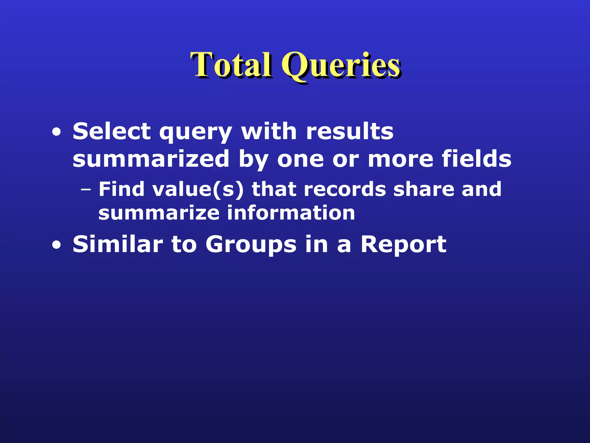 Total Queries Select query with results summarized by one or more fields Find value(s) that records share and summarize information Similar to Groups in a Report 
