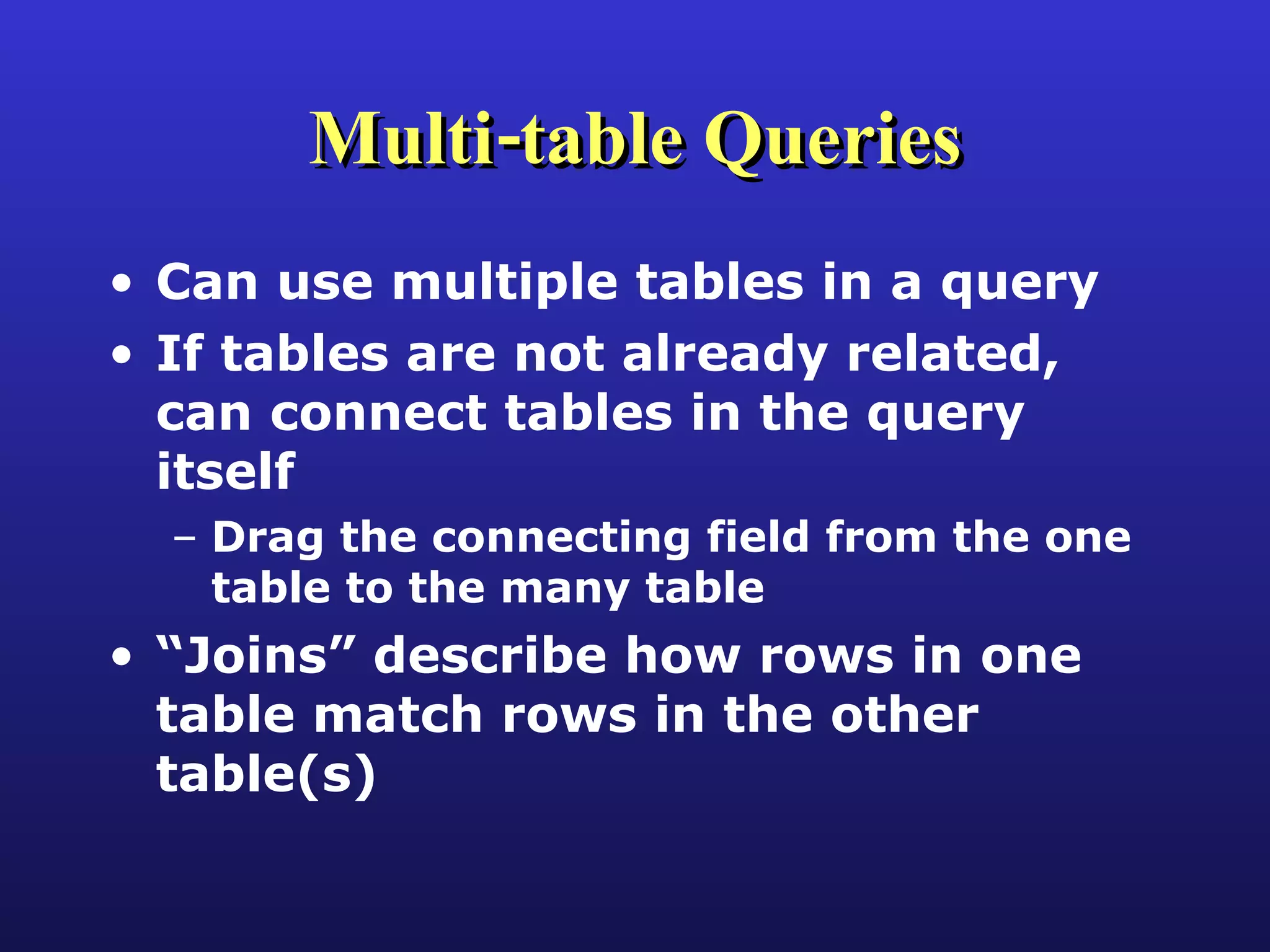 Multi-table Queries Can use multiple tables in a query If tables are not already related, can connect tables in the query itself Drag the connecting field from the one table to the many table “ Joins” describe how rows in one table match rows in the other table(s) 