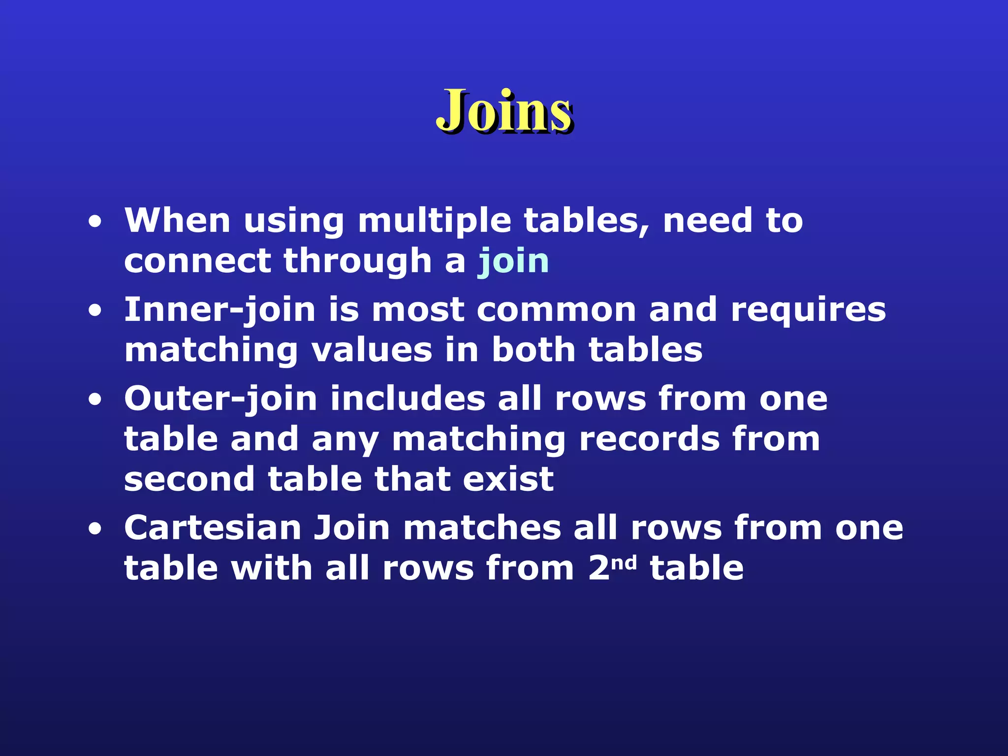 Joins When using multiple tables, need to connect through a  join Inner-join is most common and requires matching values in both tables Outer-join includes all rows from one table and any matching records from second table that exist Cartesian Join matches all rows from one table with all rows from 2 nd  table 