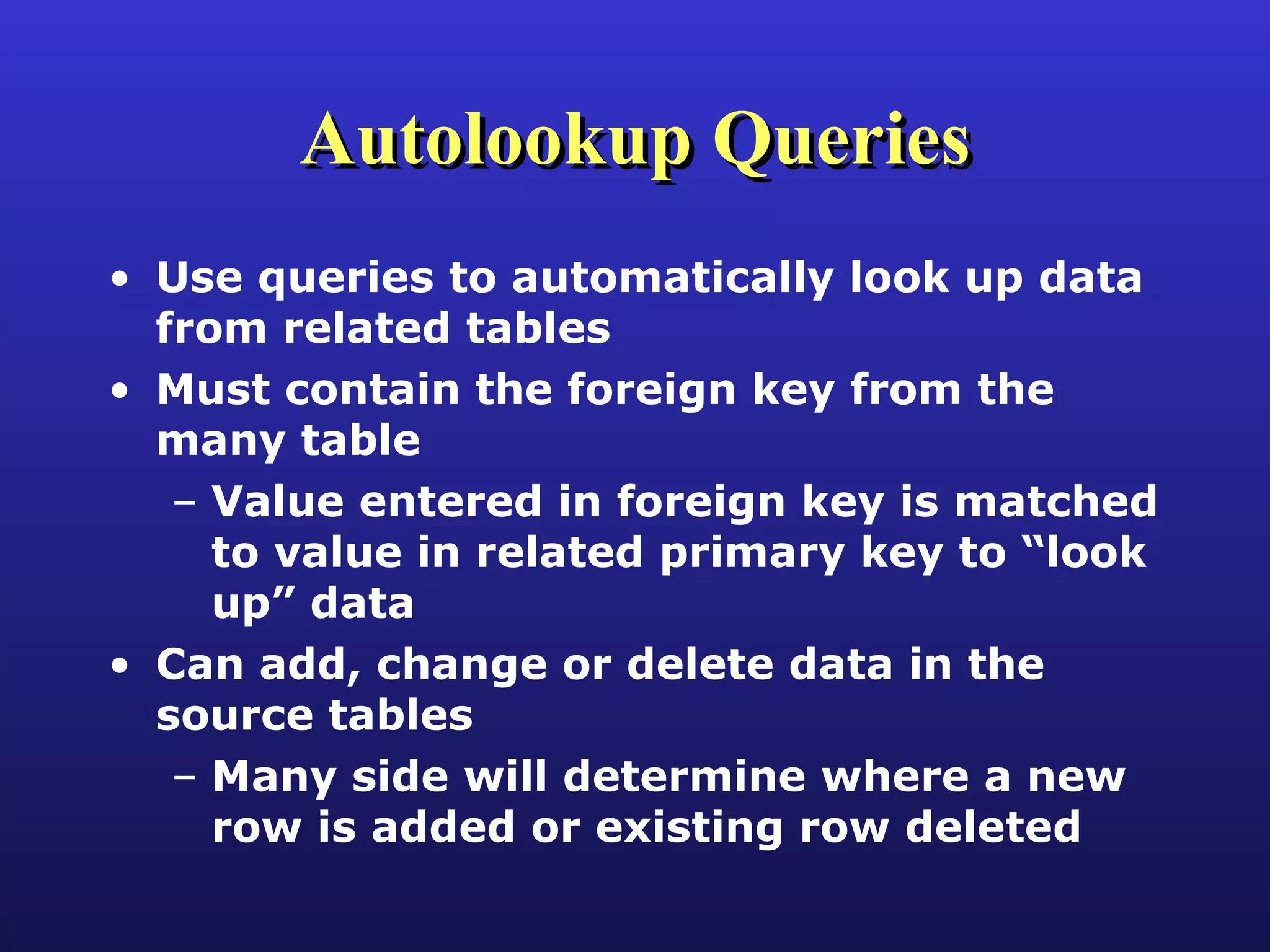 Autolookup Queries Use queries to automatically look up data from related tables Must contain the foreign key from the many table Value entered in foreign key is matched to value in related primary key to “look up” data Can add, change or delete data in the source tables Many side will determine where a new row is added or existing row deleted 