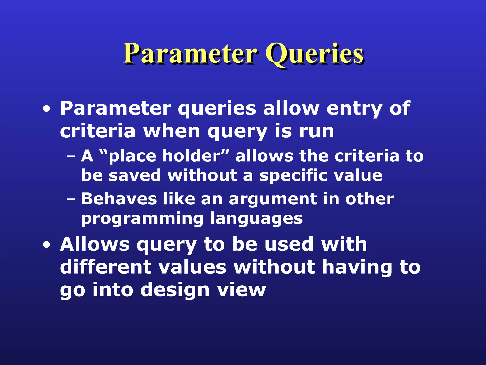 Parameter Queries Parameter queries allow entry of criteria when query is run A “place holder” allows the criteria to be saved without a specific value Behaves like an argument in other programming languages Allows query to be used with different values without having to go into design view 