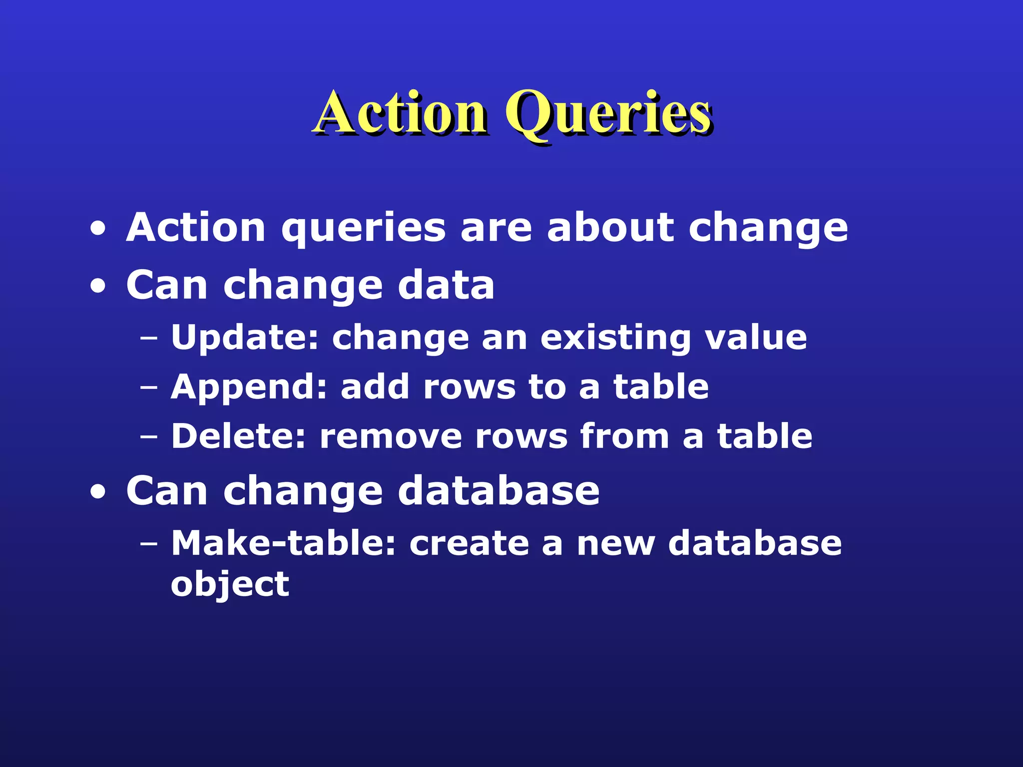 Action Queries Action queries are about change Can change data Update: change an existing value Append: add rows to a table Delete: remove rows from a table Can change database Make-table: create a new database object 