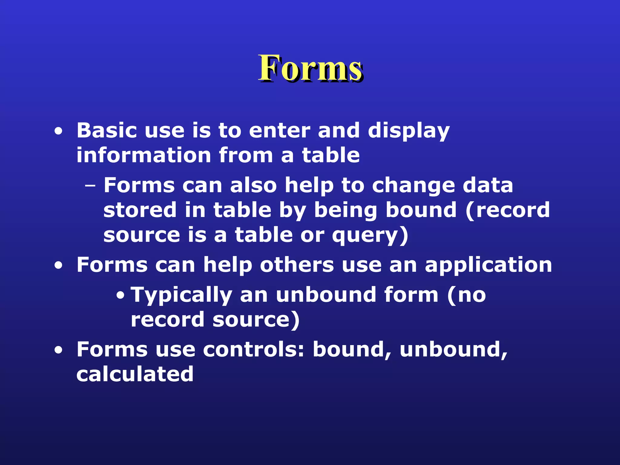 Forms Basic use is to enter and display information from a table Forms can also help to change data stored in table by being bound (record source is a table or query) Forms can help others use an application Typically an unbound form (no record source) Forms use controls: bound, unbound, calculated 