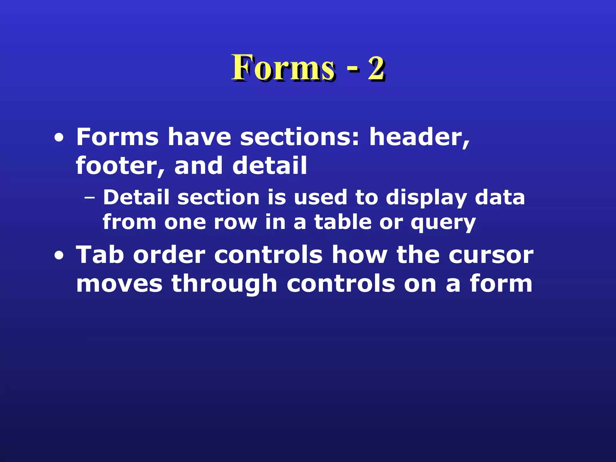 Forms - 2 Forms have sections: header, footer, and detail Detail section is used to display data from one row in a table or query Tab order controls how the cursor moves through controls on a form 