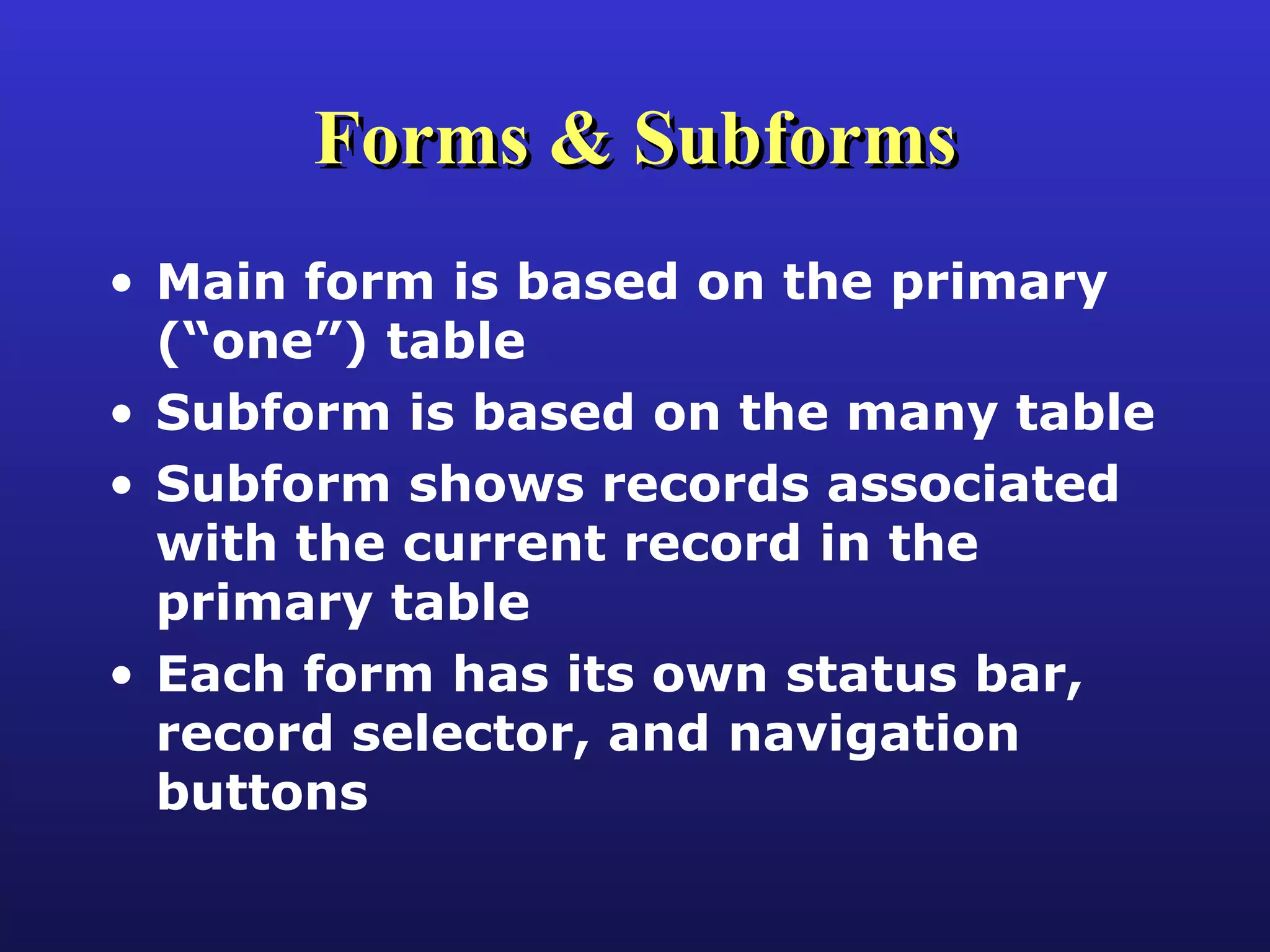 Forms & Subforms Main form is based on the primary (“one”) table Subform is based on the many table Subform shows records associated with the current record in the primary table Each form has its own status bar, record selector, and navigation buttons 