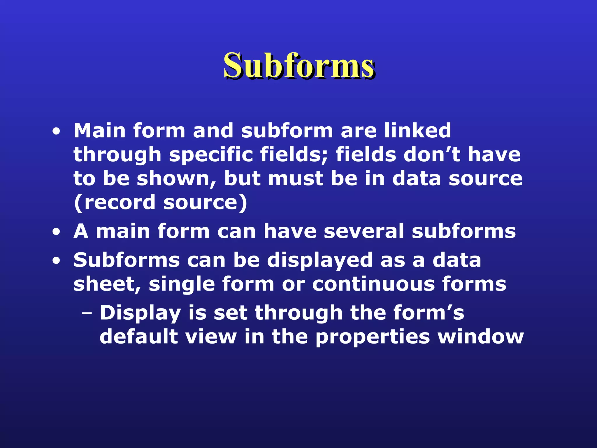 Subforms Main form and subform are linked through specific fields; fields don’t have to be shown, but must be in data source (record source) A main form can have several subforms Subforms can be displayed as a data sheet, single form or continuous forms Display is set through the form’s default view in the properties window 