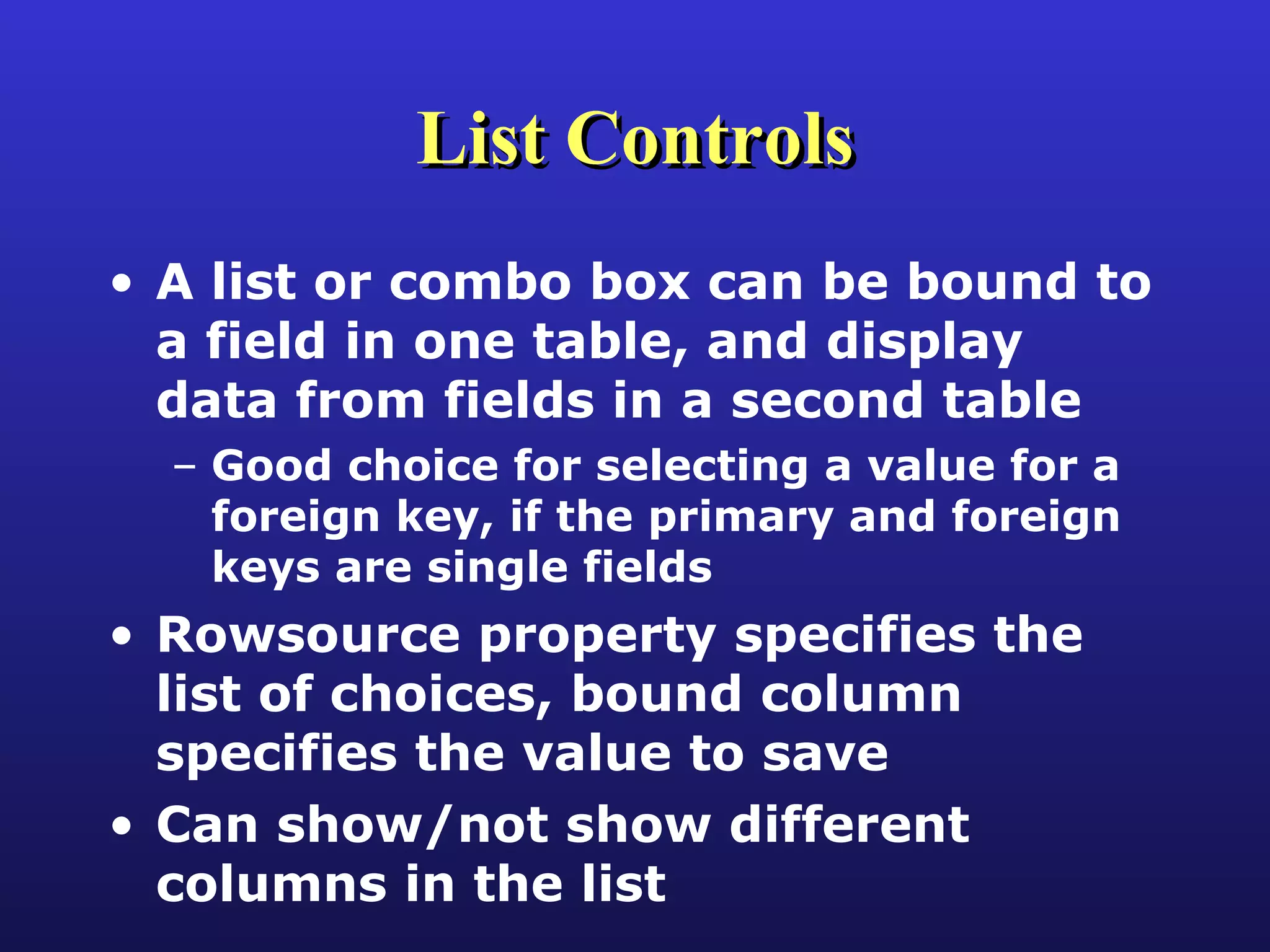 List Controls A list or combo box can be bound to a field in one table, and display data from fields in a second table Good choice for selecting a value for a foreign key, if the primary and foreign keys are single fields Rowsource property specifies the list of choices, bound column specifies the value to save Can show/not show different columns in the list 