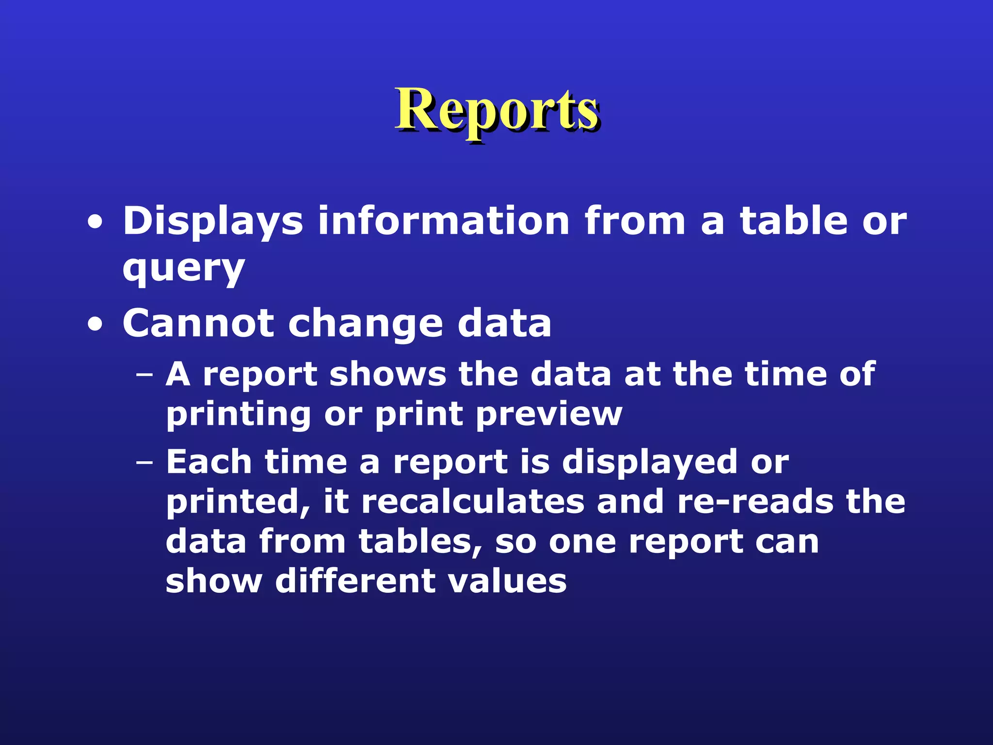 Reports Displays information from a table or query Cannot change data A report shows the data at the time of printing or print preview Each time a report is displayed or printed, it recalculates and re-reads the data from tables, so one report can show different values 