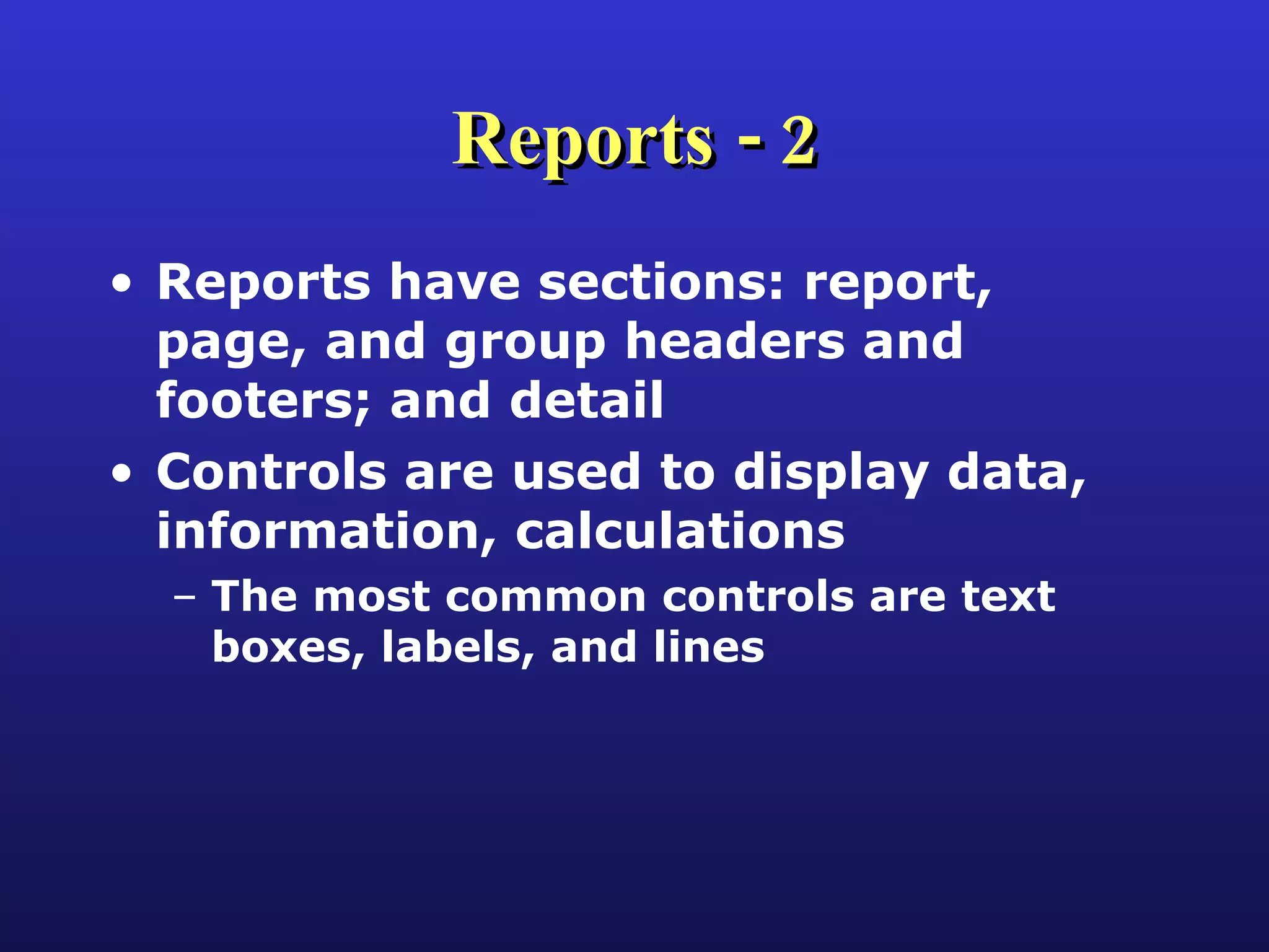 Reports - 2 Reports have sections: report, page, and group headers and footers; and detail Controls are used to display data, information, calculations The most common controls are text boxes, labels, and lines 