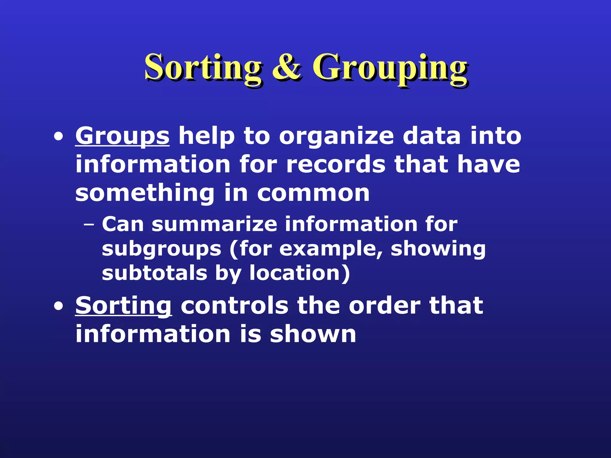 Sorting & Grouping Groups  help to organize data into information for records that have something in common Can summarize information for subgroups (for example, showing subtotals by location) Sorting  controls the order that information is shown 
