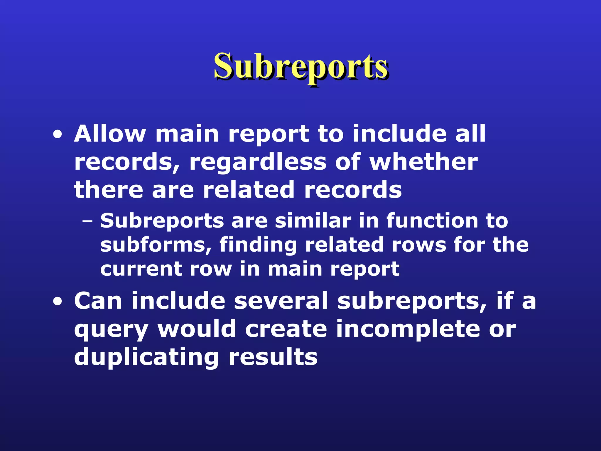 Subreports Allow main report to include all records, regardless of whether there are related records Subreports are similar in function to subforms, finding related rows for the current row in main report Can include several subreports, if a query would create incomplete or duplicating results 