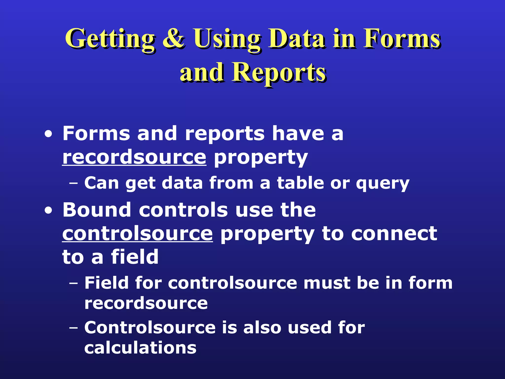 Getting & Using Data in Forms and Reports Forms and reports have a  recordsource  property Can get data from a table or query Bound controls use the  controlsource  property to connect to a field Field for controlsource must be in form recordsource Controlsource is also used for calculations 
