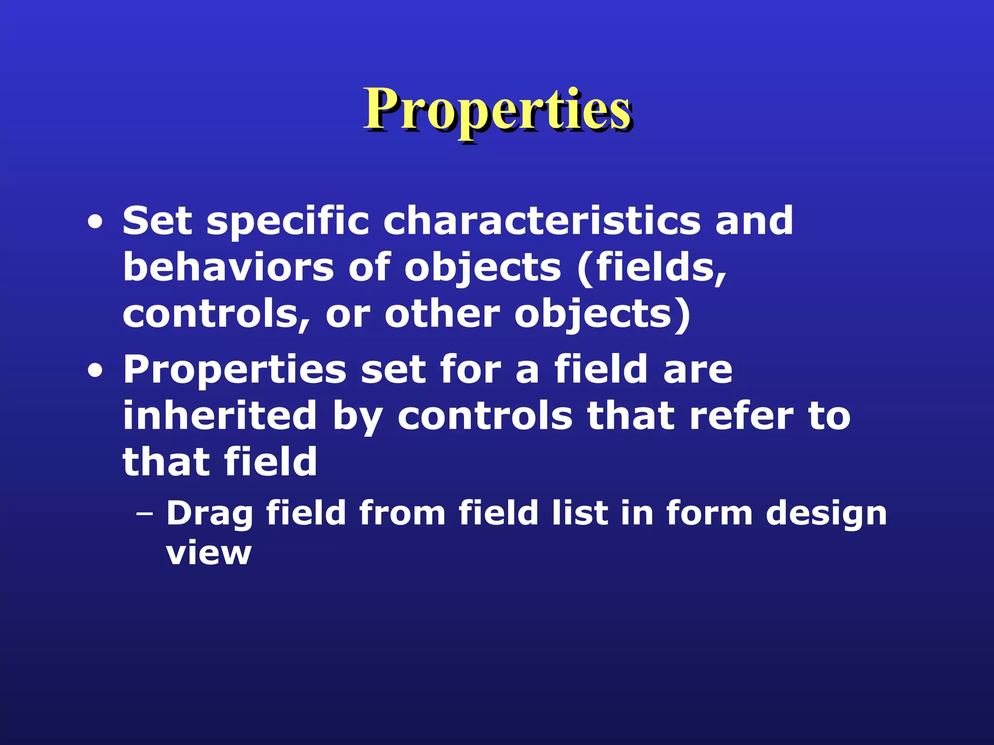 Properties Set specific characteristics and behaviors of objects (fields, controls, or other objects) Properties set for a field are inherited by controls that refer to that field Drag field from field list in form design view 