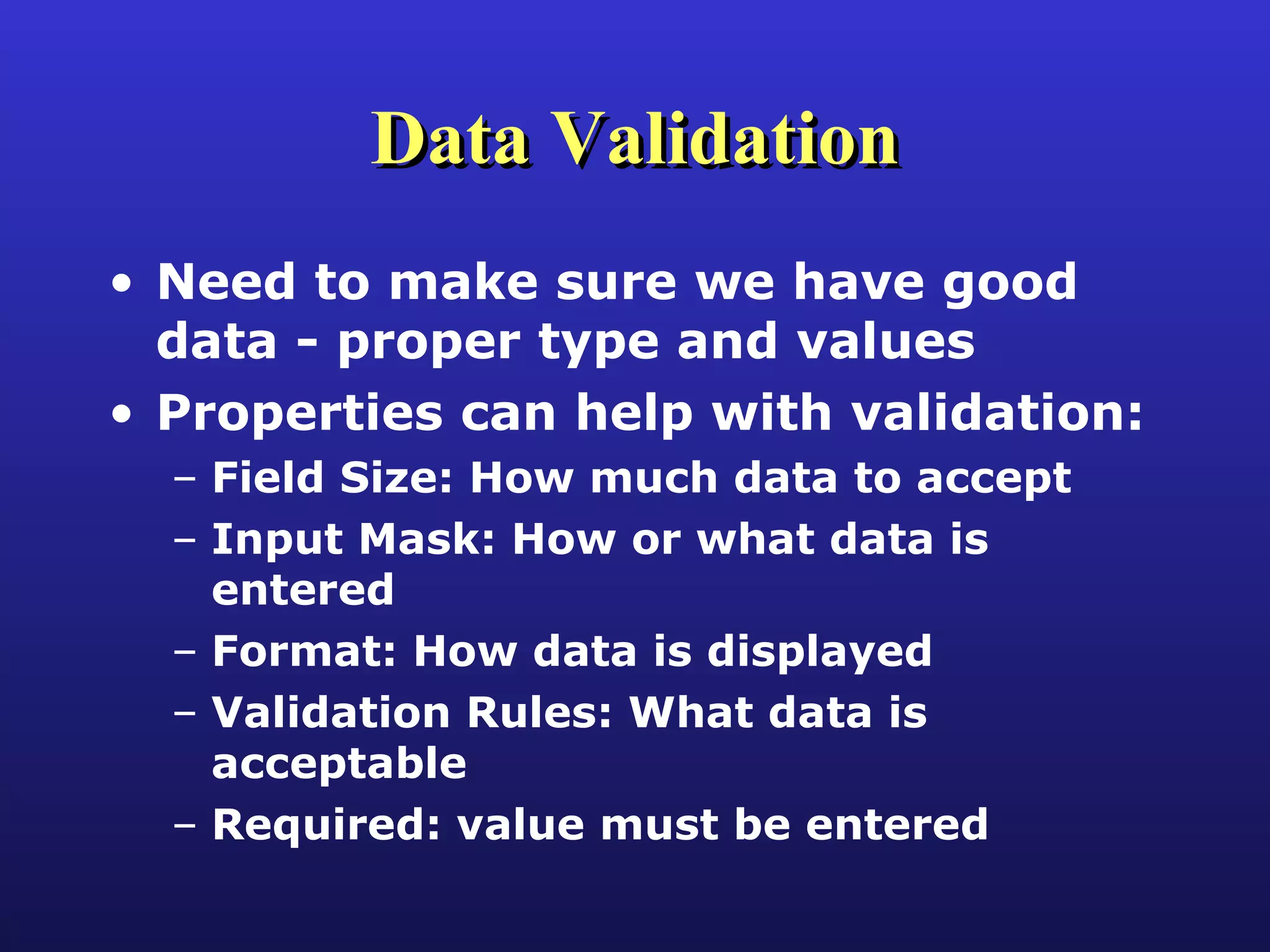 Data Validation Need to make sure we have good data - proper type and values Properties can help with validation: Field Size: How much data to accept Input Mask: How or what data is entered Format: How data is displayed Validation Rules: What data is acceptable Required: value must be entered 